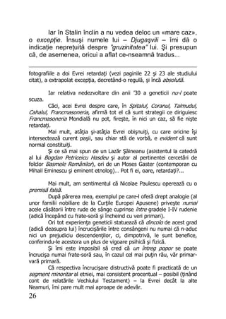 26
Iar în Stalin înclin a nu vedea deloc un «mare caz»,
o excepţie. Însuşi numele lui – Djugaşvili – îmi dă o
indicaţie nepreţuită despre ”gruzinitatea” lui. Şi presupun
că, de asemenea, oricui a aflat ce-nseamnă tradus...
fotografiile a doi Evrei retardaţi (vezi paginile 22 şi 23 ale studiului
citat), a extrapolat excepţia, decretând-o regulă, şi încă absolută.
Iar relativa nedezvoltare din anii ’30 a geneticii nu-l poate
scuza.
Căci, acei Evrei despre care, în Spitalul, Coranul, Talmudul,
Cahalul, Francmasoneria, afirmă tot el că sunt strategii ce diriguiesc
Francmasoneria Mondială nu pot, fireşte, în nici un caz, să fie nişte
retardaţi.
Mai mult, atâţia şi-atâţia Evrei obişnuiţi, cu care oricine îşi
intersectează curent paşii, sau chiar stă de vorbă, e evident că sunt
normal constituiţi.
Şi ce să mai spun de un Lazăr Şăineanu (asistentul la catedră
al lui Bogdan Petriceicu Hasdeu şi autor al pertinentei cercetări de
folclor Basmele Românilor), ori de un Moses Gaster (contemporan cu
Mihail Eminescu şi eminent etnolog)… Pot fi ei, oare, retardaţi?...
Mai mult, am sentimentul că Nicolae Paulescu operează cu o
premisă falsă.
După părerea mea, exemplul pe care-l oferă drept analogie (al
unor familii nobiliare de la Curţile Europei Apusene) priveşte numai
acele căsătorii între rude de sânge cuprinse între gradele I-IV rudenie
(adică începând cu frate-soră şi încheind cu veri primari).
Ori tot experienţa geneticii statuează că dincolo de acest grad
(adică deasupra lui) încrucişările între consângeni nu numai că n-aduc
nici un prejudiciu descendenţilor, ci, dimpotrivă, le sunt benefice,
conferindu-le acestora un plus de vigoare psihică şi fizică.
Şi îmi este imposibil să cred că un întreg popor se poate
încrucişa numai frate-soră sau, în cazul cel mai puţin rău, văr primar-
vară primară.
Că respectiva încrucişare distructivă poate fi practicată de un
segment minoritar al etniei, mai consistent procentual – posibil (ţinând
cont de relatările Vechiului Testament) – la Evrei decât la alte
Neamuri, îmi pare mult mai aproape de adevăr.
 