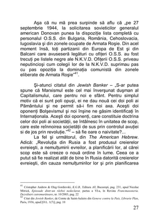 27
Aşa că nu mă prea surpinde să aflu că „pe 27
septembrie 1944, la solicitarea sovieticilor generalul
american Donovan punea la dispoziţie lista completă cu
personalul O.S.S. din Bulgaria, România, Cehoslovacia,
Iugoslavia şi din zonele ocupate de Armata Roşie. Din acel
moment însă, toţi partizanii din Europa de Est şi din
Balcani care avuseseră legături cu ofiţeri O.S.S. au fost
trecuţi pe listele negre ale N.K.V.D. Ofiţerii O.S.S. priveau
neputincioşi cum colegii lor de la N.K.V.D. suprimau pas
cu pas opoziţia la dominaţia comunistă din zonele
eliberate de Armata Roşie”41
.
Şi-atunci citatul din Jewish Banker – „S-ar putea
spune că Marxismul este cel mai înverşunat duşman al
Capitalismului, care pentru noi e sfânt. Pentru simplul
motiv că ei sunt poli opuşi, ei ne dau nouă cei doi poli ai
Pământului şi ne permit să-i fim noi axa. Aceşti doi
oponenţi Bolşevismul şi noi înşine ne găsim identificaţi în
Internaţionala. Aceşti doi oponenţi, care constituie doctrina
celor doi poli ai societăţii, se întâlnesc în unitatea de scop,
care este reînnoirea societăţii de sus prin controlul avuţiei
si de jos prin revoluţie.”42
– să fie oare o naivitate?...
La fel şi următorul, din The American Hebrew.
Adică: „Revoluţia din Rusia a fost produsul creierelor
evreieşti, a nemulţumirii evreilor, a planificării lor, al cărei
scop este să creeze o nouă ordine în lume. Ceea ce a
putut să fie realizat atât de bine în Rusia datorită creierelor
evreieşti, din cauza nemulţumirilor lor şi prin planificarea
41
Cristopher Andrew & Oleg Gordievski, K.G.B., Editura All, Bucureşti, pag. 231, apud Nicolae
Mitrică, Episoade dintr-un război nedeclarat, partea a VI-a, în Revista Francmasoneria.
Dezvăluiri cutremurătoare, nr. 10/2003, pag. 22
42
Citat din Jewish Banker, de Comte de Saint-Aulaire din Geneve contra la Paix, Librarie Plan,
Paris, 1936, apud [O.L. 1(7)], pag. 10
 