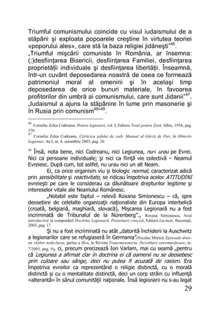 29
Triumful comunismului coincide cu visul iudaismului de a
stăpâni şi exploata popoarele creştine în virtutea teoriei
«poporului ales», care stă la baza religiei jidăneşti”46
.
„Triumful mişcării comuniste în România, ar însemna:
(;)desfiinţarea Bisericii, desfiinţarea Familiei, desfiinţarea
proprietăţii individuale şi desfiinţarea libertăţii. Înseamnă,
într-un cuvânt deposedarea noastră de ceea ce formează
patrimoniul moral al omenirii şi în acelaşi timp
deposedarea de orice bunuri materiale, în favoarea
profitorilor din umbră ai comunismului, care sunt Jidanii”47
.
„Iudaismul a ajuns la stăpânire în lume prin masonerie şi
în Rusia prin comunism48
”49
.
46
Corneliu Zelea Codreanu, Pentru legionari, vol. I, Editura Totul pentru Ţară, Sibiu, 1936, pag.
370
47
Corneliu Zelea Codreanu, Cărticica şefului de cuib. Manual al Gărzii de Fier, în Obiectiv
Legionar, An I, nr. 4, octombrie 2003, pag. 26
48
Însă, nota bene, nici Codreanu, nici Legiunea, nu-i urau pe Evrei.
Nici ca persoane individuale; şi nici ca fiinţă vie colectivă – Neamul
Evreiesc. După cum, tot astfel, nu urau nici un alt Neam.
Ei, ca orice organism viu şi biologic normal, caracterizat adică
prin sensibilitate şi reactivitate, se ridicau împotriva acelor ATITUDINI
evreieşti pe care le considerau ca dăunătoare drepturilor legitime şi
intereselor vitale ale Neamului Românesc.
„Notabil este faptul – relevă Roxana Simionescu – că, spre
deosebire de celelalte organizaţii naţionaliste din Europa interbelică
(croată, belgiană, maghiară, slovacă), Mişcarea Legionară nu a fost
incriminată de Tribunalul de la Nürenberg”., Roxana Simionescu, Notă
introductivă la compendiul Doctrina Legionară. Prezentare concisă, Editura Lucman, Bucureşti,
2003, pag. 17
Şi nu a fost incriminată nu atât „datorită închiderii la Auschwitz
a legionarilor care se refugiaseră în Germania”(Nicolae Mitrică, Episoade dintr-
un război nedeclarat, partea a III-a, în Revista Francmasoneria. Dezvăluiri cutremurătoare, nr.
7/2003, pag. 9), ci, precum precizează Ion Varlam, mai cu seamă „pentru
că Legiunea a afirmat clar în doctrina ei că oamenii nu se deosebesc
prin culoare sau sânge, deci nu putea fi acuzată de rasism. Era
împotriva evreilor ca reprezentând o religie distinctă, cu o morală
distinctă şi cu o mentalitate distinctă, deci un corp străin cu influenţă
«alterantă» în sânul comunităţii naţionale. Însă legionarii nu s-au legat
 