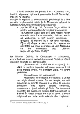 31
Cât de dezirabili mai puteau fi el – Codreanu – şi,
implicit, Mişcarea Legionară, puternicilor lumii? Comunişti,
masoni, nu importă.
Apropo, în legătură cu eventualitatea posibilităţii de a i se
permite creştinismului existenţa în Masonerie, găseşti în
lucrarea Ordinul Masonic Român precizarea:
- „aprilie 1929: gr. 30, Octavian Goga militează
pentru fondarea Blocului creştin francmasonic.
- «d. Octavian Goga, care deşi este mason, habar
n-are de rostul francmasoneriei, căci şi-a permis
să vorbească în lojă despre creştinism –
greşeală ce masonii nu îi vor ierta niciodată.
D[omnul] Goga a mers aşa de departe cu
naivitatea sa, încât a propus ca Loja Naţională
să se numească Loja Creştin-
Naţională.»(V.Trifu, 1932)”50
.
Iar Nichifor Crainic, în Ortodoxism şi Masonerie,
exprimându-se asupra motivului prezenţei Bibliei ca obiect
ritualic în anumite loji, comentează:
„Francmasonii români de rit scoţian(;) zic:
«Noi nu suntem împotriva ortodoxiei cum sunt cei
de la Marele Orient. Noi admitem Biblia. Noi jurăm
pe Biblie».
Ce e adevărat din toate astea?
Masoneria, fie scoţiană, fie cealaltă, e un fel
de religie deandoaselea. Ea are temple, un cult
organizat cu diferite ritualuri şi o serie de obiecte
simbolice. Între aceste obiecte simbolice,
masoneria scoţiană admite şi Biblia. Ce înseamnă
aceasta? Că masoneria admite doctrina cuprinsă în
Biblie? În cazul acesta ea n-ar fi decât o sectă
religioasă ca multe secte născute din creştinism.
50
Horia Nestorescu Bălceşti, Ordinul Masonic Român, pag. 344
 