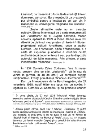 33
Lannhoff, nu înseamnă o formulă de credinţă într-un
dumnezeu personal. Ea e menţinută ca o expresie
pur simbolică pentru a împăca pe cei cari vin în
masonerie cu convingerile religioase ale Bisericii”.,
ibidem, pag. 54
„Toate afirmaţiile mele au un caracter
obiectiv. Ele se întemeiază pe o carte monumentală
Die Freimaurer de d. Eugen Lannhoff, mason
convins, apărută în 1929 la Viena. Cartea mi-a fost
dăruită de distinsul meu prieten dr. Heinrich Studer,
proprietarul editurii Amaltheea, unde a apărut
lucrarea. Die Freimaurer, adică Francmasonii, e o
carte de expunere şi apărare a instituţiei oculte
alcătuită după documente ce i s-au pus la dispoziţie
autorului de lojile masonice. Prin urmare, o carte
incontestabil masonică”., ibidem, pag. 53
În 1937 Corneliu Zelea Codreanu face în mass-
media, precum bine se ştie, „declaraţia51
că în caz de
venire la guvern, în 48 de ore(;) va completa alianţa
tradiţională cu Franţa prin alianţă eficace cu Germania52
”53
.
Dar, „la întrevederea de la Berchtesgaden, din 24
noiembrie 1938, Adolf Hitler n-a spus nici un cuvânt în
legătură cu Corneliu Z. Codreanu şi cu proiectul unanim
51
În urma căreia, „la 27 mai 1938 Tribunalul Militar Bucureşti
executând ordinul dictatorului Carol al II-lea l-a condamnat(;) la 10 ani
închisoare pentru «trădare»”., Şerban Milcoveanu, Atentatul din 21 septembrie 1939
contra lui Armand Călinescu şi epoca 1930-1950, Editura TCM Print, Bucureşti, 2004, pag. 118
52
Alianţă graţie căreia, dacă s-ar fi-ncheiat, „Germania: a) putea
începe războiul antisovietic înainte de înarmarea [masivă a] U.R.S.S.-
ului începută în 1939-1940 şi b) nu avea în nici un fel nevoie de
războiul inutil şi fratricid cu Franţa şi Anglia”.(ibidem, pag. 119) Aceasta
deoarece „cu lanţul munţilor Carpaţi şi cu petrolul din Valea Prahovei
România este cheia continentului Europa”., ibidem
53
ibidem, pag. 118
 