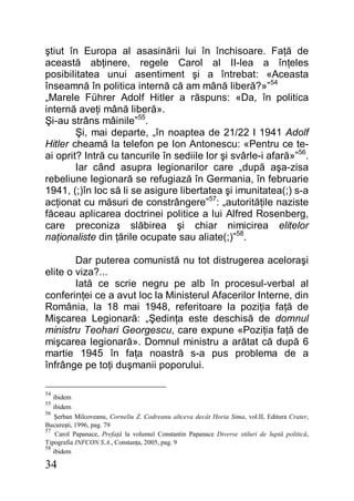 34
ştiut în Europa al asasinării lui în închisoare. Faţă de
această abţinere, regele Carol al II-lea a înţeles
posibilitatea unui asentiment şi a întrebat: «Aceasta
înseamnă în politica internă că am mână liberă?»”54
„Marele Führer Adolf Hitler a răspuns: «Da, în politica
internă aveţi mână liberă».
Şi-au strâns mâinile”55
.
Şi, mai departe, „în noaptea de 21/22 I 1941 Adolf
Hitler cheamă la telefon pe Ion Antonescu: «Pentru ce te-
ai oprit? Intră cu tancurile în sediile lor şi svârle-i afară»”56
.
Iar când asupra legionarilor care „după aşa-zisa
rebeliune legionară se refugiază în Germania, în februarie
1941, (;)în loc să li se asigure libertatea şi imunitatea(;) s-a
acţionat cu măsuri de constrângere”57
: „autorităţile naziste
făceau aplicarea doctrinei politice a lui Alfred Rosenberg,
care preconiza slăbirea şi chiar nimicirea elitelor
naţionaliste din ţările ocupate sau aliate(;)”58
.
Dar puterea comunistă nu tot distrugerea aceloraşi
elite o viza?...
Iată ce scrie negru pe alb în procesul-verbal al
conferinţei ce a avut loc la Ministerul Afacerilor Interne, din
România, la 18 mai 1948, referitoare la poziţia faţă de
Mişcarea Legionară: „Şedinţa este deschisă de domnul
ministru Teohari Georgescu, care expune «Poziţia faţă de
mişcarea legionară». Domnul ministru a arătat că după 6
martie 1945 în faţa noastră s-a pus problema de a
înfrânge pe toţi duşmanii poporului.
54
ibidem
55
ibidem
56
Şerban Milcoveanu, Corneliu Z. Codreanu altceva decât Horia Sima, vol.II, Editura Crater,
Bucureşti, 1996, pag. 79
57
Carol Papanace, Prefaţă la volumul Constantin Papanace Diverse stiluri de luptă politică,
Tipografia INFCON S.A., Constanţa, 2005, pag. 9
58
ibidem
 