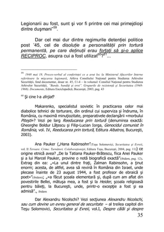 35
Legionarii au fost, sunt şi vor fi printre cei mai primejdioşi
dintre duşmani”59
.
Dar cel mai dur dintre regimurile detenţiei politice
post ’45, cel de disoluţie a personalităţii prin tortură
permanentă, pe care deţinuţii erau forţaţi să şi-o aplice
RECIPROC, asupra cui a fost utilizat60
?61
...
59
1948 mai 18. Proces-verbal al conferinţei ce a avut loc la Ministerul Afacerilor Interne
referitoare la mişcarea legionară, Arhiva Consiliului Naţional pentru Studierea Arhivelor
Securităţii, fond documentar, dosar nr. 45, f.1-4 – în volumul: Consiliul Naţional pentru Studierea
Arhivelor Securităţii, ”Bande, bandiţi şi eroi”. Grupurile de rezistenţă şi Securitatea (1948-
1968). Documente, Editura Enciclopedică, Bucureşti, 2003, pag. 43
60
Şi cine l-a dirijat?
Makarenko, specialistul sovietic în practicarea celor mai
diabolice tehnici de torturare, din ordinul cui superviza şi îndruma, în
România, cu maximă minuţiozitate, preparativele declanşării «morbului
Piteşti»? Vezi pe larg Reeducarea prin tortură (denumirea exactă:
Gheorghe Boldur Lăţescu şi Filip-Lucian Iorga, Genocidul comunist în
România, vol. IV, Reeducarea prin tortură, Editura Albatros, Bucureşti,
2003).
Ana Pauker („Hana Rabinsohn”(Teşu Solomovici, Securitatea şi Evreii,
vol. II Teroare. Crime. Turnători. Colaboraţionişti, Editura Teşu, Bucureşti, 2004, pag. 11)) ce
origine etnică avea? „De la Tatiana Pauker-Brătescu, fiica Anei Pauker
şi a lui Marcel Pauker, provine o notă biografică exactă”(ibidem, pag. 12).
Extrag din ea: „«La unul dintre fraţi, Zalman Rabinsohn, a ţinut
enorm; acesta, de altfel, avea să revină în România din Israel, unde
plecase înainte de 23 august 1944, a fost profesor de ebraică şi
poet»”(ibidem); „«a făcut şcoala elementară şi, după cum am aflat din
povestirile Bellei, mătuşa mea, a fost şi la Heider, şcoala religioasă
pentru băieţi, la Bucureşti, unde, printr-o excepţie a fost şi ea
admisă”., ibidem
Dar Alexandru Nicolschi? Vezi secţiunea Alexandru Nicolschi,
sau cum devine un evreu general de securitate – al treilea capitol din
Teşu Solomovici, Securitatea şi Evreii, vol.I, Despre călăi şi despre
 