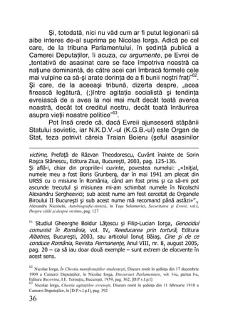 36
Şi, totodată, nici nu văd cum ar fi putut legionarii să
aibe interes de-al suprima pe Nicolae Iorga. Adică pe cel
care, de la tribuna Parlamentului, în şedinţă publică a
Camerei Deputaţilor, îi acuza, cu argumente, pe Evrei de
„tentativă de asasinat care se face împotriva noastră ca
naţiune dominantă, de către acei cari îmbracă formele cele
mai vulpine ca să-şi arate dorinţa de a fi bunii noştri fraţi”62
.
Şi care, de la aceeaşi tribună, dizerta despre, „acea
firească legătură, (;)între agitaţia socialistă şi tendinţa
evreiască de a avea la noi mai mult decât toată averea
noastră, decât tot creditul nostru, decât toată înrâurirea
asupra vieţii noastre politice”63
.
Pot însă crede că, dacă Evreii ajunseseră stăpânii
Statului sovietic, iar N.K.D.V.-ul (K.G.B.-ul) este Organ de
Stat, teza potrivit căreia Traian Boieru (şeful asasinilor
victime, Prefaţă de Răzvan Theodorescu, Cuvânt înainte de Sorin
Roşca Stănescu, Editura Ziua, Bucureşti, 2003, pag. 125-136.
Şi află-i, chiar din propriile-i cuvinte, povestea numelui: „«Iniţial,
numele meu a fost Boris Grunberg, dar în mai 1941 am plecat din
URSS cu o misiune în România, când am fost prins şi ca să-mi pot
ascunde trecutul şi misiunea mi-am schimbat numele în Nicolschi
Alexandru Sergheevici; sub acest nume am fost cercetat de Organele
Biroului II Bucureşti şi sub acest nume mă recomand până astăzi»”.,
Alexandru Nicolschi, Autobiografie-sinteză, în Teşu Solomovici, Securitatea şi Evreii, vol.I,
Despre călăi şi despre victime, pag. 127
61
Studiul Gheorghe Boldur Lăţescu şi Filip-Lucian Iorga, Genocidul
comunist în România, vol. IV, Reeducarea prin tortură, Editura
Albatros, Bucureşti, 2003, sau articolul Ionuţ Băiaş, Cine şi de ce
conduce România, Revista Permanenţe, Anul VIII, nr. 8, august 2005,
pag. 20 – ca să iau doar două exemple – sunt extrem de elocvente în
acest sens.
62
Nicolae Iorga, În Chestia manifestaţiilor studenţeşti, Discurs rostit în şedinţa din 17 decembrie
1909 a Camerei Deputaţilor, în Nicolae Iorga, Discursuri Parlamentare, vol. I-iu, partea I-a,
Editura Bucovina, I.E. Torouţiu, Bucureşti, 1939, pag. 362, [D.P.v.I.p.I]
63
Nicolae Iorga, Chestia agitaţiilor evreieşti, Discurs rostit în şedinţa din 11 februarie 1910 a
Camerei Deputaţilor, în [D.P.v.I.p.I], pag. 392
 