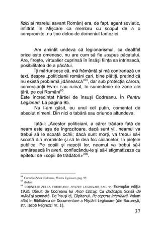 37
fizici ai marelui savant Român) era, de fapt, agent sovietic,
infiltrat în Mişcare ca membru cu scopul de a o
compromite, nu ţine deloc de domeniul fanteziei.
Am amintit undeva că legionarismul, ca dealtfel
orice este omenesc, nu are cum să fie suspus păcatului.
Are, fireşte, virtualier cuprinsă în însăşi fiinţa sa intrinsecă,
posibilitatea de a păcătui.
Îţi mărturisesc că, mă frământă şi mă contrariază un
text, despre „politicianii români cari, bine plătiţi, pretind că
nu există problemă jidănească”64
, dar sub protecţia cărora,
comercianţii Evrei i-au ruinat, în sumedenie de zone ale
ţării, pe cei Români65
.
Este încredinţat hârtiei de însuşi Codreanu. În Pentru
Legionari. La pagina 95.
Nu l-am găsit, eu unul cel puţin, comentat de
absolut nimeni. Din nici o tabără sau oriunde altundeva.
Iată-l: „Acestor politiciani, a căror trădare faţă de
neam este aşa de îngrozitoare, dacă sunt vii, neamul va
trebui să le scoată ochii; dacă sunt morţi, va trebui să-i
scoată din morminte şi să le dea foc ciolanelor, în pieţele
publice. Pe copiii şi nepoţii lor, neamul va trebui să-i
urmărească în averi, confiscându-le şi să-i stigmatizeze cu
epitetul de «copii de trădători»”66
.
64
Corneliu Zelea Codreanu, Pentru legionari, pag. 95
65
ibidem
66
CORNELIU ZELEA CODREANU, PENTRU LEGIONARI, PAG. 95: Exemplar ediţia
1936. Dăruit de Codreanu lui Aron Cotruş. Cu dedicaţie. Scrisă de
mână şi semnată. De însuşi el, Căpitanul. Pe coperta interioară. Volum
aflat în Biblioteca de Documentare a Mişcării Legionare (din Bucureşti,
str. Iacob Negruzzi nr. 1).
 