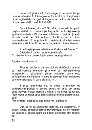38
L-am citit şi răscitit. Este singurul de acest fel pe
care l-am întâlnit în întreaga operă a acelui nr. 1 legionar a
cărui legitimitate de Şef al Legiunii nu a fost de absolut
nimeni, vreodată, pusă la îndoială.
Ce să înţeleg din el? Se află, lucru «de la şapte
poşte» vizibil, în contradicţie flagrantă cu însăşi esenţa
spiritului scrierilor Căpitanului – iubirea creştină. Şi este
formulat atât de fără echivoc, încât exclud cu totul
eventualitatea că ar putea fi o metaforă, al cărei mesaj
adevărat e altul decât cel ce se degajă din citirea literală.
Îi defineşte personalitatea lui Codreanu? Sau nu?
Căci, dacă da, tot restul operei cade.
Cu absolut toate consecinţele ce-ar decurge de-aici.
Aşadar miza-i enormă.
Fireşte, eficienţa demersului de dobândire a unei
cât mai corecte înţelegeri şi a unei cât mai pertinente
interpretări a gândurilor şi/sau acţiunilor cuiva este
condiţionată de măsura în care le percepi fidel corelarea
cu circumstanţele în care ele s-au ivit.
E prea elementar că, în situaţii dramatice, de
extraordinar pericol şi durere pentru el, orice om poate
ceda nervos, măcar pentru o clipă, şi ca efect, gândi sau
face, ceva complet opus adevăratului fond al personalităţii
sale.
Prin urmare, acel gând sau faptă nu-l defineşte.
Dar, la fel de elementar este că, de asemenea, în
situaţii limită, semenul care le traversează, într-un moment
de slăbire a autocenzurii se poate demasca prin reacţia
sa.
 