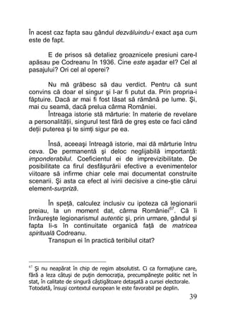 39
În acest caz fapta sau gândul dezvăluindu-l exact aşa cum
este de fapt.
E de prisos să detaliez groaznicele presiuni care-l
apăsau pe Codreanu în 1936. Cine este aşadar el? Cel al
pasajului? Ori cel al operei?
Nu mă grăbesc să dau verdict. Pentru că sunt
convins că doar el singur şi l-ar fi putut da. Prin propria-i
făptuire. Dacă ar mai fi fost lăsat să rămână pe lume. Şi,
mai cu seamă, dacă prelua cârma României.
Întreaga istorie stă mărturie: în materie de revelare
a personalităţii, singurul test fără de greş este ce faci când
deţii puterea şi te simţi sigur pe ea.
Însă, aceeaşi întreagă istorie, mai dă mărturie întru
ceva. De permanentă şi deloc neglijabilă importanţă:
imponderabilul. Coeficientul ei de imprevizibilitate. De
posibilitate ca firul desfăşurării efective a evenimentelor
viitoare să infirme chiar cele mai documentat construite
scenarii. Şi asta ca efect al ivirii decisive a cine-ştie cărui
element-surpriză.
În speţă, calculez inclusiv cu ipoteza că legionarii
preiau, la un moment dat, cârma României67
. Că îi
înrâureşte legionarismul autentic şi, prin urmare, gândul şi
fapta li-s în continuitate organică faţă de matricea
spirituală Codreanu.
Transpun ei în practică teribilul citat?
67
Şi nu neapărat în chip de regim absolutist. Ci ca formaţiune care,
fără a leza câtuşi de puţin democraţia, precumpăneşte politic net în
stat, în calitate de singură câştigătoare detaşată a cursei electorale.
Totodată, însuşi contextul european le este favorabil pe deplin.
 
