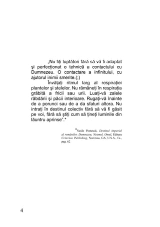 4
„Nu fiţi luptători fără să vă fi adaptat
şi perfecţionat o tehnică a contactului cu
Dumnezeu. O contactare a infinitului, cu
ajutorul inimii smerite.(;)
Învăţaţi ritmul larg al respiraţiei
plantelor şi stelelor. Nu rămâneţi în respiraţia
grăbită a fricii sau urii. Luaţi-vă zalele
răbdării şi păcii interioare. Rugaţi-vă înainte
de a porunci sau de a da sfaturi altora. Nu
intraţi în destinul colectiv fără să vă fi găsit
pe voi, fără să ştiţi cum să ţineţi luminile din
lăuntru aprinse”.*
*Vasile Posteucă, Destinul imperial
al românilor. Dumnezeu, Neamul, Omul, Editura
Criterion Publishing, Norcross, GA, U.S.A., f.a.,
pag. 62
 