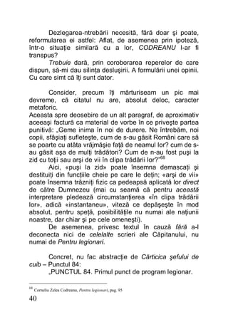 40
Dezlegarea-ntrebării necesită, fără doar şi poate,
reformularea ei astfel: Aflat, de asemenea prin ipoteză,
într-o situaţie similară cu a lor, CODREANU l-ar fi
transpus?
Trebuie dară, prin coroborarea reperelor de care
dispun, să-mi dau silinţa desluşirii. A formulării unei opinii.
Cu care simt că îţi sunt dator.
Consider, precum îţi mărturiseam un pic mai
devreme, că citatul nu are, absolut deloc, caracter
metaforic.
Aceasta spre deosebire de un alt paragraf, de aproximativ
aceeaşi factură ca material de vorbe în ce priveşte partea
punitivă: „Geme inima în noi de durere. Ne întrebăm, noi
copii, sfâşiaţi sufleteşte, cum de s-au găsit Români care să
se poarte cu atâta vrăjmăşie faţă de neamul lor? cum de s-
au găsit aşa de mulţi trădători? Cum de n-au fost puşi la
zid cu toţii sau arşi de vii în clipa trădării lor?”68
Aici, «puşi la zid» poate însemna demascaţi şi
destituiţi din funcţiile cheie pe care le deţin; «arşi de vii»
poate însemna trăzniţi fizic ca pedeapsă aplicată lor direct
de către Dumnezeu (mai cu seamă că pentru această
interpretare pledează circumstanţierea «în clipa trădării
lor», adică «instantaneu», viteză ce depăşeşte în mod
absolut, pentru speţă, posibilităţile nu numai ale naţiunii
noastre, dar chiar şi pe cele omeneşti).
De asemenea, privesc textul în cauză fără a-l
deconecta nici de celelalte scrieri ale Căpitanului, nu
numai de Pentru legionari.
Concret, nu fac abstracţie de Cărticica şefului de
cuib – Punctul 84:
„PUNCTUL 84. Primul punct de program legionar.
68
Corneliu Zelea Codreanu, Pentru legionari, pag. 95
 