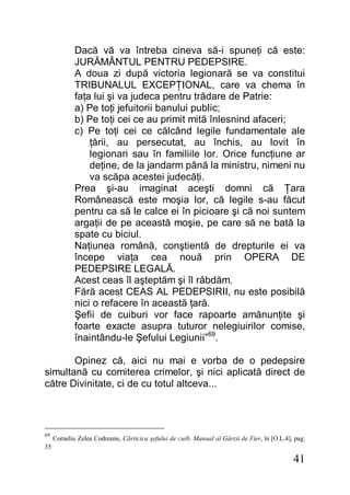 41
Dacă vă va întreba cineva să-i spuneţi că este:
JURĂMÂNTUL PENTRU PEDEPSIRE.
A doua zi după victoria legionară se va constitui
TRIBUNALUL EXCEPŢIONAL, care va chema în
faţa lui şi va judeca pentru trădare de Patrie:
a) Pe toţi jefuitorii banului public;
b) Pe toţi cei ce au primit mită înlesnind afaceri;
c) Pe toţi cei ce călcând legile fundamentale ale
ţării, au persecutat, au închis, au lovit în
legionari sau în familiile lor. Orice funcţiune ar
deţine, de la jandarm până la ministru, nimeni nu
va scăpa acestei judecăţi.
Prea şi-au imaginat aceşti domni că Ţara
Românească este moşia lor, că legile s-au făcut
pentru ca să le calce ei în picioare şi că noi suntem
argaţii de pe această moşie, pe care să ne bată la
spate cu biciul.
Naţiunea română, conştientă de drepturile ei va
începe viaţa cea nouă prin OPERA DE
PEDEPSIRE LEGALĂ.
Acest ceas îl aşteptăm şi îl răbdăm.
Fără acest CEAS AL PEDEPSIRII, nu este posibilă
nici o refacere în această ţară.
Şefii de cuiburi vor face rapoarte amănunţite şi
foarte exacte asupra tuturor nelegiuirilor comise,
înaintându-le Şefului Legiunii”69
.
Opinez că, aici nu mai e vorba de o pedepsire
simultană cu comiterea crimelor, şi nici aplicată direct de
către Divinitate, ci de cu totul altceva...
69
Corneliu Zelea Codreanu, Cărticica şefului de cuib. Manual al Gărzii de Fier, în [O.L.4], pag.
35
 