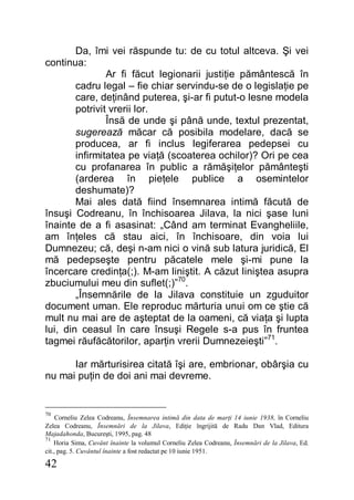 42
Da, îmi vei răspunde tu: de cu totul altceva. Şi vei
continua:
Ar fi făcut legionarii justiţie pământescă în
cadru legal – fie chiar servindu-se de o legislaţie pe
care, deţinând puterea, şi-ar fi putut-o lesne modela
potrivit vrerii lor.
Însă de unde şi până unde, textul prezentat,
sugerează măcar că posibila modelare, dacă se
producea, ar fi inclus legiferarea pedepsei cu
infirmitatea pe viaţă (scoaterea ochilor)? Ori pe cea
cu profanarea în public a rămăşiţelor pământeşti
(arderea în pieţele publice a osemintelor
deshumate)?
Mai ales dată fiind însemnarea intimă făcută de
însuşi Codreanu, în închisoarea Jilava, la nici şase luni
înainte de a fi asasinat: „Când am terminat Evangheliile,
am înţeles că stau aici, în închisoare, din voia lui
Dumnezeu; că, deşi n-am nici o vină sub latura juridică, El
mă pedepseşte pentru păcatele mele şi-mi pune la
încercare credinţa(;). M-am liniştit. A căzut liniştea asupra
zbuciumului meu din suflet(;)”70
.
„Însemnările de la Jilava constituie un zguduitor
document uman. Ele reproduc mărturia unui om ce ştie că
mult nu mai are de aşteptat de la oameni, că viaţa şi lupta
lui, din ceasul în care însuşi Regele s-a pus în fruntea
tagmei răufăcătorilor, aparţin vrerii Dumnezeieşti”71
.
Iar mărturisirea citată îşi are, embrionar, obârşia cu
nu mai puţin de doi ani mai devreme.
70
Corneliu Zelea Codreanu, Însemnarea intimă din data de marţi 14 iunie 1938, în Corneliu
Zelea Codreanu, Însemnări de la Jilava, Ediţie îngrijită de Radu Dan Vlad, Editura
Majadahonda, Bucureşti, 1995, pag. 48
71
Horia Sima, Cuvânt înainte la volumul Corneliu Zelea Codreanu, Însemnări de la Jilava, Ed.
cit., pag. 5. Cuvântul înainte a fost redactat pe 10 iunie 1951.
 