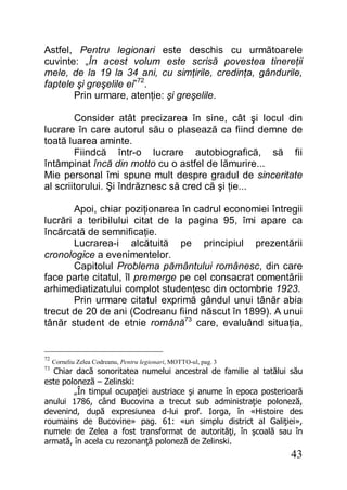 43
Astfel, Pentru legionari este deschis cu următoarele
cuvinte: „În acest volum este scrisă povestea tinereţii
mele, de la 19 la 34 ani, cu simţirile, credinţa, gândurile,
faptele şi greşelile ei”72
.
Prin urmare, atenţie: şi greşelile.
Consider atât precizarea în sine, cât şi locul din
lucrare în care autorul său o plasează ca fiind demne de
toată luarea aminte.
Fiindcă într-o lucrare autobiografică, să fii
întâmpinat încă din motto cu o astfel de lămurire...
Mie personal îmi spune mult despre gradul de sinceritate
al scriitorului. Şi îndrăznesc să cred că şi ţie...
Apoi, chiar poziţionarea în cadrul economiei întregii
lucrări a teribilului citat de la pagina 95, îmi apare ca
încărcată de semnificaţie.
Lucrarea-i alcătuită pe principiul prezentării
cronologice a evenimentelor.
Capitolul Problema pământului românesc, din care
face parte citatul, îl premerge pe cel consacrat comentării
arhimediatizatului complot studenţesc din octombrie 1923.
Prin urmare citatul exprimă gândul unui tânăr abia
trecut de 20 de ani (Codreanu fiind născut în 1899). A unui
tânăr student de etnie română73
care, evaluând situaţia,
72
Corneliu Zelea Codreanu, Pentru legionari, MOTTO-ul, pag. 3
73
Chiar dacă sonoritatea numelui ancestral de familie al tatălui său
este poloneză – Zelinski:
„În timpul ocupaţiei austriace şi anume în epoca posterioară
anului 1786, când Bucovina a trecut sub administraţie poloneză,
devenind, după expresiunea d-lui prof. Iorga, în «Histoire des
roumains de Bucovine» pag. 61: «un simplu district al Galiţiei»,
numele de Zelea a fost transformat de autorităţi, în şcoală sau în
armată, în acela cu rezonanţă poloneză de Zelinski.
 
