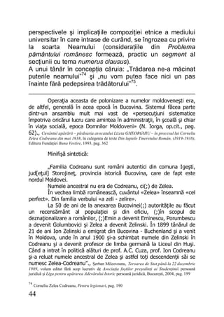 44
perspectivele şi implicaţiile compoziţiei etnice a mediului
universitar în care intrase de curând, se îngrozea cu privire
la soarta Neamului (consideraţiile din Problema
pământului românesc formează, practic un segment al
secţiunii cu tema numerus clausus).
A unui tânăr în concepţia căruia: „Trădarea ne-a măcinat
puterile neamului”74
şi „nu vom putea face nici un pas
înainte fără pedepsirea trădătorului”75
.
Operaţia aceasta de polonizare a numelor moldoveneşti era,
de altfel, generală în acea epocă în Bucovina. Sistemul făcea parte
dintr-un ansamblu mult mai vast de «persecuţiuni sistematice
împotriva oricărui lucru care amintea în administraţii, în şcoală şi chiar
în viaţa socială, epoca Domnilor Moldoveni» (N. Iorga, op.cit., pag.
62)., Cuvântul apărării – pledoaria avocatului Lizeta GHEORGHIU – în procesul lui Corneliu
Zelea Codreanu din mai 1938, în culegerea de texte Din luptele Tineretului Român, (1919-1938),
Editura Fundaţiei Buna Vestire, 1993, pag. 362
Minifişă sintetică:
„Familia Codreanu sunt români autentici din comuna Igeşti,
jud[eţul] Storojineţ, provincia istorică Bucovina, care de fapt este
nordul Moldovei.
Numele ancestral nu era de Codreanu, ci(;) de Zelea.
În vechea limbă românească, cuvântul «Zelea» înseamnă «cel
perfect». Din familia verbului «a zeli - zelire».
La 50 de ani de la anexarea Bucovinei(;) autorităţile au făcut
un recensământ al populaţiei şi din oficiu, (;)în scopul de
deznaţionalizare a românilor, (;)Emin a devenit Eminescu, Porumbescu
a devenit Golumbovici şi Zelea a devenit Zelinski. În 1899 tânărul de
21 de ani Ion Zelinski a emigrat din Bucovina - Buchenland şi a venit
în Moldova, unde în anul 1900 şi-a schimbat numele din Zelinski în
Codreanu şi a devenit profesor de limba germană la Liceul din Huşi.
Când a intrat în politică alături de prof. A.C. Cuza, prof. Ion Codreanu
şi-a reluat numele ancestral de Zelea şi astfel toţi descendenţii săi se
numesc Zelea-Codreanu”., Şerban Milcoveanu, Teroarea de Stat până la 22 decembrie
1989, volum editat fără scop lucrativ de Asociaţia foştilor preşedinţi ai Studenţimii persoană
juridică şi Liga pentru apărarea Adevărului Istoric persoană juridică, Bucureşti, 2004, pag. 199
74
Corneliu Zelea Codreanu, Pentru legionari, pag. 190
 