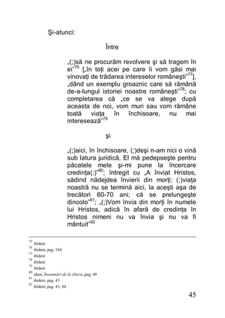 45
Şi-atunci:
Între
„(;)să ne procurăm revolvere şi să tragem în
ei”76
[„în toţi acei pe care îi vom găsi mai
vinovaţi de trădarea intereselor româneşti”77
],
„dând un exemplu groaznic care să rămână
de-a-lungul istoriei noastre româneşti”78
; cu
completarea că „ce se va alege după
aceasta de noi, vom muri sau vom rămâne
toată viaţa în închisoare, nu mai
interesează”79
şi
„(;)aici, în închisoare, (;)deşi n-am nici o vină
sub latura juridică, El mă pedepseşte pentru
păcatele mele şi-mi pune la încercare
credinţa(;)”80
; întregit cu „A înviat Hristos,
sădind nădejdea învierii din morţi; (;)viaţa
noastră nu se termină aici, la aceşti aşa de
trecători 60-70 ani; că se prelungeşte
dincolo”81
; „(;)Vom învia din morţi în numele
lui Hristos, adică în afară de credinţa în
Hristos nimeni nu va învia şi nu va fi
mântuit”82
75
ibidem
76
ibidem, pag. 168
77
ibidem
78
ibidem
79
ibidem
80
idem, Însemnări de la Jilava, pag. 48
81
ibidem. pag. 43
82
ibidem, pag. 43, 44
 