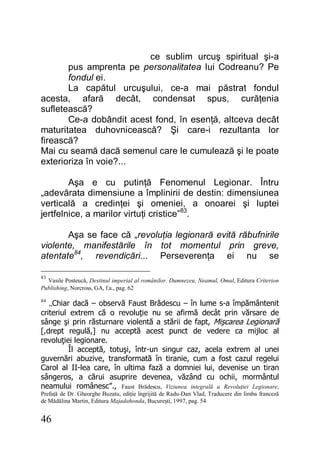 46
ce sublim urcuş spiritual şi-a
pus amprenta pe personalitatea lui Codreanu? Pe
fondul ei.
La capătul urcuşului, ce-a mai păstrat fondul
acesta, afară decât, condensat spus, curăţenia
sufletească?
Ce-a dobândit acest fond, în esenţă, altceva decât
maturitatea duhovnicească? Şi care-i rezultanta lor
firească?
Mai cu seamă dacă semenul care le cumulează şi le poate
exterioriza în voie?...
Aşa e cu putinţă Fenomenul Legionar. Întru
„adevărata dimensiune a împlinirii de destin: dimensiunea
verticală a credinţei şi omeniei, a onoarei şi luptei
jertfelnice, a marilor virtuţi cristice”83
.
Aşa se face că „revoluţia legionară evită răbufnirile
violente, manifestările în tot momentul prin greve,
atentate84
, revendicări... Perseverenţa ei nu se
83
Vasile Posteucă, Destinul imperial al românilor. Dumnezeu, Neamul, Omul, Editura Criterion
Publishing, Norcross, GA, f.a., pag. 62
84
„Chiar dacă – observă Faust Brădescu – în lume s-a împământenit
criteriul extrem că o revoluţie nu se afirmă decât prin vărsare de
sânge şi prin răsturnare violentă a stării de fapt, Mişcarea Legionară
[,drept regulă,] nu acceptă acest punct de vedere ca mijloc al
revoluţiei legionare.
Îl acceptă, totuşi, într-un singur caz, acela extrem al unei
guvernări abuzive, transformată în tiranie, cum a fost cazul regelui
Carol al II-lea care, în ultima fază a domniei lui, devenise un tiran
sângeros, a cărui asuprire devenea, văzând cu ochii, mormântul
neamului românesc”., Faust Brădescu, Viziunea integrală a Revoluţiei Legionare,
Prefaţă de Dr. Gheorghe Buzatu, ediţie îngrijită de Radu-Dan Vlad, Traducere din limba franceză
de Mădălina Martin, Editura Majadahonda, Bucureşti, 1997, pag. 54
 