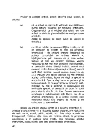 48
Privitor la această ordine, putem observa două lucruri, şi
anume:
a) că „a apărut ca sistem de valori de sine stătătoare
numai raţiunii filosofice din timpurile anterioare.
Creştinismului, ca şi oricărei alte religii, ele i-au
apărut ca atribute şi manifestări ale unei persoane
absolute.
Astăzi se apropie de acest punct de vedere şi
filosofia.;
b) cu cât ne ridicăm pe scara entităţilor create, cu cât
ne apropiem de treapta pe care stă persoana
omenească – de singură entitate înzestrată cu
putinţa comunicării cu ordinea eternă –,
înţelegându-se prin aceasta că şi acea ordine
trebuie să aibe un caracter personal, vedem
validându-se tot mai mult principiul individualităţii,
al deosebirii dintre diferiţii indivizi. Atomii unui
element, moleculele unei [uneia şi aceleiaşi] materii
sunt strict identice (prezintă identitate deplină între ele
n.n.); indivizii unei specii vegetale nu mai prezintă
aceiaşi uniformitate, legea de viaţă a speciei e
atotputernică. Cam acelaşi lucru se petrece şi în
lumea animală. În clasa persoanelor omeneşti însă,
individul nu mai e dominat în exclusivitate de
instinctele speciei, ci urmează un drum în bună
parte ales de sine în chip liber. Drumul acesta e o
rezultantă a individualităţii sale libere, dar de o
anumită originalitate, şi a ordinii eterne; este
rezultanta felului său propriu de relaţie şi de
colaborare cu acea ordine.
Relaţia cu ordinea eternă constă în a descifra pretenţiile ei –
aceasta e cunoaşterea – şi a răspunde acestor pretenţii, prin realizările
de ordin social, moral, politic, artistic, etc. Prin relaţia aceasta se
încorporează continuu câte ceva din ordinea eternă în persoana
omenească şi în ordinea lumii create, prin mijlocirea acestui
instrument, acestui canal, care este personalitatea omenească.
 