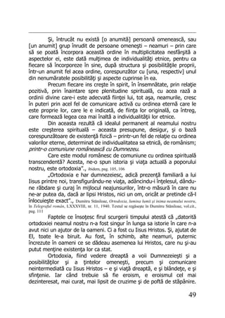 49
Şi, întrucât nu există [o anumită] persoană omenească, sau
[un anumit] grup înrudit de persoane omeneşti – neamuri – prin care
să se poată încorpora această ordine în multiplicitatea nesfârşită a
aspectelor ei, este dată mulţimea de individualităţi etnice, pentru ca
fiecare să încorporeze în sine, după structura şi posibilităţile proprii,
într-un anumit fel acea ordine, corespunzător cu [una, respectiv] unul
din nenumăratele posibilităţi şi aspecte cuprinse în ea.
Precum fiecare ins creşte în spirit, în însemnătate, prin relaţie
pozitivă, prin înaintare spre plenitudine spirituală, cu acea rază a
ordinii divine care-i este adecvată fiinţei lui, tot aşa, neamurile, cresc
în puteri prin acel fel de comunicare activă cu ordinea eternă care le
este proprie lor, care le e indicată, de fiinţa lor originală, ca întreg,
care formează legea cea mai înaltă a individualităţii lor etnice.
Din aceasta rezultă că idealul permanent al neamului nostru
este creşterea spirituală – aceasta presupune, desigur, şi o bază
corespunzătoare de existenţă fizică – printr-un fel de relaţie cu ordinea
valorilor eterne, determinat de individualitatea sa etnică, de românism;
printr-o comuniune românească cu Dumnezeu.
Care este modul românesc de comuniune cu ordinea spirituală
transcendentă? Acesta, ne-o spun istoria şi viaţa actuală a poporului
nostru, este ortodoxia”., ibidem, pag. 105, 106
„Ortodoxia e har dumnezeiesc, adică prezenţă familiară a lui
Iisus printre noi, transfigurându-ne viaţa, adâncindu-i înţelesul, dându-
ne răbdare şi curaj în mijlocul neajunsurilor, într-o măsură în care nu
ne-ar putea da, dacă ar lipsi Hristos, nici un om, oricât ar pretinde că-l
înlocuieşte exact”., Dumitru Stăniloae, Ortodoxia, lumina lumii şi inima neamului nostru,
în Telegraful român, LXXXVIII, nr. 11, 1940. Textul se regăseşte în Dumitru Stăniloae, vol.cit.,
pag. 111
Faptele ce însoţesc firul scurgerii timpului atestă că „datorită
ortodoxiei neamul nostru n-a fost singur în lunga sa istorie în care n-a
avut nici un ajutor de la oameni. Ci a fost cu Iisus Hristos. Şi, ajutat de
El, toate le-a biruit. Au fost, în schimb, alte neamuri, puternic
încrezute în oameni ce se dădeau asemenea lui Hristos, care nu şi-au
putut menţine existenţa lor ca stat.
Ortodoxia, fiind vedere dreaptă a voii Dumnezeieşti şi a
posibilităţilor şi a ţintelor omeneşti, precum şi comunicare
neintermediată cu Iisus Hristos – e şi viaţă dreaptă, e şi blândeţe, e şi
sfinţenie. Iar când trebuie să fie eroism, e eroismul cel mai
dezinteresat, mai curat, mai lipsit de cruzime şi de poftă de stăpânire.
 
