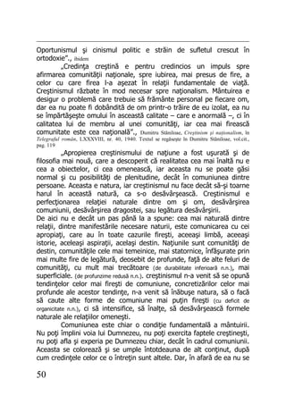 50
Oportunismul şi cinismul politic e străin de sufletul crescut în
ortodoxie”., ibidem
„Credinţa creştină e pentru credincios un impuls spre
afirmarea comunităţii naţionale, spre iubirea, mai presus de fire, a
celor cu care firea l-a aşezat în relaţii fundamentale de viaţă.
Creştinismul răzbate în mod necesar spre naţionalism. Mântuirea e
desigur o problemă care trebuie să frământe personal pe fiecare om,
dar ea nu poate fi dobândită de om printr-o trăire de eu izolat, ea nu
se împărtăşeşte omului în asceastă calitate – care e anormală –, ci în
calitatea lui de membru al unei comunităţi, iar cea mai firească
comunitate este cea naţională”., Dumitru Stăniloae, Creştinism şi naţionalism, în
Telegraful român, LXXXVIII, nr. 40, 1940. Textul se regăseşte în Dumitru Stăniloae, vol.cit.,
pag. 119
„Apropierea creştinismului de naţiune a fost uşurată şi de
filosofia mai nouă, care a descoperit că realitatea cea mai înaltă nu e
cea a obiectelor, ci cea omenească, iar aceasta nu se poate găsi
normal şi cu posibilităţi de plenitudine, decât în comuniunea dintre
persoane. Aceasta e natura, iar creştinismul nu face decât să-şi toarne
harul în această natură, ca s-o desăvârşească. Creştinismul e
perfecţionarea relaţiei naturale dintre om şi om, desăvârşirea
comuniunii, desăvârşirea dragostei, sau legătura desăvârşirii.
De aici nu e decât un pas până la a spune: cea mai naturală dintre
relaţii, dintre manifestările necesare naturii, este comunicarea cu cei
apropiaţi, care au în toate cazurile fireşti, aceeaşi limbă, aceeaşi
istorie, aceleaşi aspiraţii, acelaşi destin. Naţiunile sunt comunităţi de
destin, comunităţile cele mai temeinice, mai statornice, înfăşurate prin
mai multe fire de legătură, deosebit de profunde, faţă de alte feluri de
comunităţi, cu mult mai trecătoare (de durabilitate inferioară n.n.), mai
superficiale. (de profunzime redusă n.n.). creştinismul n-a venit să se opună
tendinţelor celor mai fireşti de comuniune, concretizărilor celor mai
profunde ale acestor tendinţe, n-a venit să înăbuşe natura, să o facă
să caute alte forme de comuniune mai puţin fireşti (cu deficit de
organicitate n.n.), ci să intensifice, să înalţe, să desăvârşească formele
naturale ale relaţiilor omeneşti.
Comuniunea este chiar o condiţie fundamentală a mântuirii.
Nu poţi împlini voia lui Dumnezeu, nu poţi exercita faptele creştineşti,
nu poţi afla şi experia pe Dumnezeu chiar, decât în cadrul comuniunii.
Aceasta se colorează şi se umple întotdeauna de alt conţinut, după
cum credinţele celor ce o întreţin sunt altele. Dar, în afară de ea nu se
 