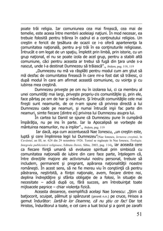 51
poate trăi religia. Iar comuniunea cea mai firească, cea mai de
temelie, este aceea între membrii aceleiaşi naţiuni. În mod necesar, ea
trebuie folosită pentru trăirea în cadrul ei a conţinutului religios. Un
creştin e fericit de ţesătura de ocazii ce i-o oferă apartenenţa la
comunitatea naţională, pentru a-şi trăi în ea conţinuturile religioase.
Întrucât e om legat de un spaţiu, împletit prin limbă, prin istorie, cu un
grup naţional, el nu se poate izola de acel grup, pentru a stabili altă
comuniune, căci pentru aceasta ar trebui să fugă din ţara unde s-a
nascut, unde l-a destinat Dumnezeu să trăiască”., ibidem, pag. 118, 119
„Dumnezeu nu mă va răsplăti pentru modul cum am ştiut să
mă desfac de comunitatea firească în care mi-a fost dat să trăiesc, ci
după modul în care am afirmat această comuniune, cu voinţa şi cu
iubirea mea creştină.
Dumnezeu priveşte pe om nu în izolarea lui, ci ca membru al
unei comunităţi mai largi, priveşte propriu-zis comunităţile şi, prin ele,
face părtaş pe om de har şi mântuire. Şi întrucât comunităţile cele mai
fireşti sunt neamurile, de ce n-am spune că privirea directă a lui
Dumnezeu cade pe neamuri, şi numai întrucât inşii fac parte din
neamuri, simte fiecare [dintre ei] privirea lui Dumnezeu asupra lui.
În cartea lui Daniil se spune că Dumnezeu pune în cumpănă
împărăţia, nu pe ins în parte. Iar la Apocalipsă se vorbeşte de
mântuirea neamurilor, nu a inşilor”., ibidem, pag. 119
Iar dacă, aşa cum accentuează Nae Ionescu, „un creştin este,
luptă şi cere împlinirea legii lui Dumnezeu”(Nae Ionescu, Iertarea creştină, în
Cuvântul, an III, nr. 624 din 29 noiembrie 1926. Textul se regăseşte în Nae Ionescu, Teologia.
Integrala publicisticii religioase, Editura Deisis, Sibiu, 2003, pag. 114), iar aceasta cere
ca fiecare fiinţă umană să evolueze spiritual prin simbioză cu
comunitatea naţională de iubire din care face parte, înţelegem că,
între direcţiile majore ale activismului nostru personal, trebuie să
includem, permanent şi pregnant, apărarea naţionalităţii noastre
româneşti. În acest sens, să ne fie mereu viu în conştiinţă că pentru
păstrarea, neştirbită, a fiinţei naţionale, avem, fiecare dintre noi,
deplina îndreptăţire şi sfânta obligaţie de a folosi, în situaţie de
necesitate – adică după ce, fără succes, am întrebuinţat toate
mijloacele paşnice – chiar violenţa fizică.
Aceasta deoarece, exemplifică acelaşi Nae Ionescu: „Ştim că
batjocorit, scuipat, pălmuit şi spânzurat (pironit n.n.) pe cruce, Hrisos a
gemut îndurător: Iartă-le lor Doamne, că nu ştiu ce fac! Dar tot
Hristos, îndurătorul a toate, e cel care a luat biciul şi a gonit pe zarafii
 