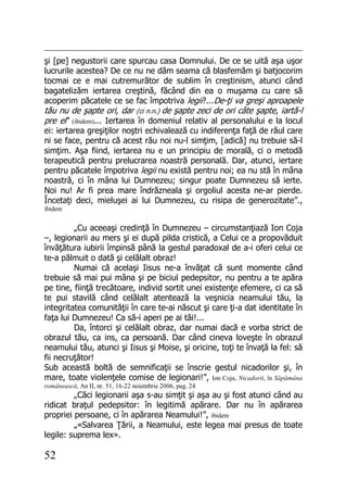 52
şi [pe] negustorii care spurcau casa Domnului. De ce se uită aşa uşor
lucrurile acestea? De ce nu ne dăm seama că blasfemăm şi batjocorim
tocmai ce e mai cutremurător de sublim în creştinism, atunci când
bagatelizăm iertarea creştină, făcând din ea o muşama cu care să
acoperim păcatele ce se fac împotriva legii?...De-ţi va greşi aproapele
tău nu de şapte ori, dar (ci n.n.) de şapte zeci de ori câte şapte, iartă-l
pre el” (ibidem)... Iertarea în domeniul relativ al personalului e la locul
ei: iertarea greşiţilor noştri echivalează cu indiferenţa faţă de răul care
ni se face, pentru că acest rău noi nu-l simţim, [adică] nu trebuie să-l
simţim. Aşa fiind, iertarea nu e un principiu de morală, ci o metodă
terapeutică pentru prelucrarea noastră personală. Dar, atunci, iertare
pentru păcatele împotriva legii nu există pentru noi; ea nu stă în mâna
noastră, ci în mâna lui Dumnezeu; singur poate Dumnezeu să ierte.
Noi nu! Ar fi prea mare îndrăzneala şi orgoliul acesta ne-ar pierde.
Încetaţi deci, mieluşei ai lui Dumnezeu, cu risipa de generozitate”.,
ibidem
„Cu aceeaşi credinţă în Dumnezeu – circumstanţiază Ion Coja
–, legionarii au mers şi ei după pilda cristică, a Celui ce a propovăduit
învăţătura iubirii împinsă până la gestul paradoxal de a-i oferi celui ce
te-a pălmuit o dată şi celălalt obraz!
Numai că acelaşi Iisus ne-a învăţat că sunt momente când
trebuie să mai pui mâna şi pe biciul pedepsitor, nu pentru a te apăra
pe tine, fiinţă trecătoare, individ sortit unei existenţe efemere, ci ca să
te pui stavilă când celălalt atentează la veşnicia neamului tău, la
integritatea comunităţii în care te-ai născut şi care ţi-a dat identitate în
faţa lui Dumnezeu! Ca să-i aperi pe ai tăi!...
Da, întorci şi celălalt obraz, dar numai dacă e vorba strict de
obrazul tău, ca ins, ca persoană. Dar când cineva loveşte în obrazul
neamului tău, atunci şi Iisus şi Moise, şi oricine, toţi te învaţă la fel: să
fii necruţător!
Sub această boltă de semnificaţii se înscrie gestul nicadorilor şi, în
mare, toate violenţele comise de legionari!”, Ion Coja, Nicadorii, în Săpămâna
românească, An II, nr. 51, 16-22 noiembrie 2006, pag. 24
„Căci legionarii aşa s-au simţit şi aşa au şi fost atunci când au
ridicat braţul pedepsitor: în legitimă apărare. Dar nu în apărarea
propriei persoane, ci în apărarea Neamului!”, ibidem
„«Salvarea Ţării, a Neamului, este legea mai presus de toate
legile: suprema lex».
 
