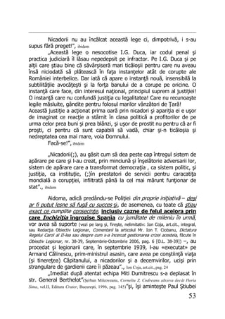 53
Nicadorii nu au încălcat această lege ci, dimpotrivă, i s-au
supus fără preget!”, ibidem
„Această lege o nesocotise I.G. Duca, iar codul penal şi
practica judiciară îl lăsau nepedepsit pe infractor. Pe I.G. Duca şi pe
alţii care ştiau bine că săvârşiseră mari ticăloşii pentru care nu aveau
însă niciodată să plătească în faţa instanţelor atât de corupte ale
României interbelice. Dar iată că apare o instanţă nouă, insensibilă la
subtilităţile avocăţeşti şi la forţa banului de a corupe pe oricine. O
instanţă care face, din interesul naţional, principiul suprem al justiţiei!
O instanţă care nu confundă justiţia cu legalitatea! Care nu recunoaşte
legile măsluite, gândite pentru folosul marilor vânzători de Ţară!
Această justiţie a acţionat prima oară prin nicadori şi apariţia ei e uşor
de imaginat ce reacţie a stârnit în clasa politică a profitorilor de pe
urma celor prea buni şi prea blânzi, şi uşor de prostit nu pentru că ar fi
proşti, ci pentru că sunt capabili să vadă, chiar şi-n ticăloşia şi
nedreptatea cea mai mare, voia Domnului.
Facă-se!”, ibidem
„Nicadorii(;), au găsit cum să dea peste cap întregul sistem de
apărare pe care şi l-au creat, prin minciună şi înşelătorie adversarii lor,
sistem de apărare care a transformat democraţia , ca sistem politic, şi
justiţia, ca instituţie, (;)în prestatori de servicii pentru caracatiţa
mondială a corupţiei, infiltrată până la cel mai mărunt funţionar de
stat”., ibidem
Aidoma, adică predându-se Poliţiei din proprie iniţiativă – deşi
ar fi putut lesne să fugă cu succes şi, de asemenea, cu toate că ştiau
exact ce cumplite consecinţe, inclusiv cazne de felul acelora prin
care Inchiziţia îngrozise Spania cu jumătate de mileniu în urmă,
vor avea să suporte (vezi pe larg şi, fireşte, nelimitativ: Ion Coja, art.cit., integral,
sau Redacţia Obiectiv Legionar, Comentarii la articolul Mr. Ion T. Ciobanu, Dictatura
Regelui Carol al II-lea sau despre cum s-a încercat gestionarea crizei acesteia, făcute în
Obiectiv Legionar, nr. 38-39, Septembrie-Octombrie 2006, pag. 6 [O.L. 38-39]) –, au
procedat şi legionarii care, în septembrie 1939, l-au «executat» pe
Armand Călinescu, prim-ministrul asasin, care avea pe conştiinţă viaţa
(şi tinereţea) Căpitanului, a nicadorilor şi a decemvirilor, ucişi prin
strangulare de gardienii care îi păzeau”., Ion Coja, art.cit., pag. 24
„Imediat după atentat echipa Miti Dumitrescu s-a deplasat în
str. General Berthelot”(Şerban Milcoveanu, Corneliu Z. Codreanu altceva decât Horia
Sima, vol.II, Editura Crater, Bucureşti, 1996, pag. 145)”şi, îşi aminteşte Paul Ştiubei
 