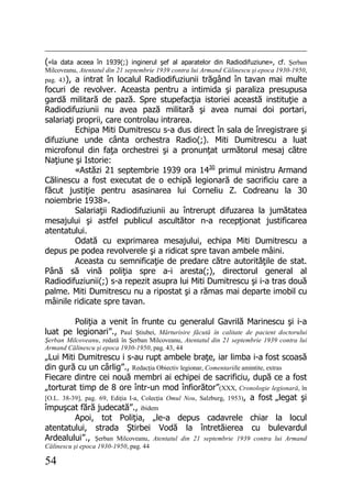 54
(«la data aceea în 1939(;) inginerul şef al aparatelor din Radiodifuziune», cf. Şerban
Milcoveanu, Atentatul din 21 septembrie 1939 contra lui Armand Călinescu şi epoca 1930-1950,
pag. 43), a intrat în localul Radiodifuziunii trăgând în tavan mai multe
focuri de revolver. Aceasta pentru a intimida şi paraliza presupusa
gardă militară de pază. Spre stupefacţia istoriei această instituţie a
Radiodifuziunii nu avea pază militară şi avea numai doi portari,
salariaţi proprii, care controlau intrarea.
Echipa Miti Dumitrescu s-a dus direct în sala de înregistrare şi
difuziune unde cânta orchestra Radio(;). Miti Dumitrescu a luat
microfonul din faţa orchestrei şi a pronunţat următorul mesaj către
Naţiune şi Istorie:
«Astăzi 21 septembrie 1939 ora 1430
primul ministru Armand
Călinescu a fost executat de o echipă legionară de sacrificiu care a
făcut justiţie pentru asasinarea lui Corneliu Z. Codreanu la 30
noiembrie 1938».
Salariaţii Radiodifuziunii au întrerupt difuzarea la jumătatea
mesajului şi astfel publicul ascultător n-a recepţionat justificarea
atentatului.
Odată cu exprimarea mesajului, echipa Miti Dumitrescu a
depus pe podea revolverele şi a ridicat spre tavan ambele mâini.
Aceasta cu semnificaţie de predare către autorităţile de stat.
Până să vină poliţia spre a-i aresta(;), directorul general al
Radiodifuziunii(;) s-a repezit asupra lui Miti Dumitrescu şi i-a tras două
palme. Miti Dumitrescu nu a ripostat şi a rămas mai departe imobil cu
mâinile ridicate spre tavan.
Poliţia a venit în frunte cu generalul Gavrilă Marinescu şi i-a
luat pe legionari”., Paul Ştiubei, Mărturisire făcută în calitate de pacient doctorului
Şerban Milcoveanu, redată în Şerban Milcoveanu, Atentatul din 21 septembrie 1939 contra lui
Armand Călinescu şi epoca 1930-1950, pag. 43, 44
„Lui Miti Dumitrescu i s-au rupt ambele braţe, iar limba i-a fost scoasă
din gură cu un cârlig”., Redacţia Obiectiv legionar, Comentariile amintite, extras
Fiecare dintre cei nouă membri ai echipei de sacrificiu, după ce a fost
„torturat timp de 8 ore într-un mod înfiorător”(XXX, Cronologie legionară, în
[O.L. 38-39], pag. 69, Ediţia I-a, Colecţia Omul Nou, Salzburg, 1953), a fost „legat şi
împuşcat fără judecată”., ibidem
Apoi, tot Poliţia, „le-a depus cadavrele chiar la locul
atentatului, strada Ştirbei Vodă la întretăierea cu bulevardul
Ardealului”., Şerban Milcoveanu, Atentatul din 21 septembrie 1939 contra lui Armand
Călinescu şi epoca 1930-1950, pag. 44
 