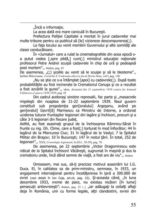 55
„Încă o informaţie.
La acea dată era mare caniculă în Bucureşti.
Prefectura Poliţiei Capitalei a montat în jurul cadavrelor mai
multe tribune pentru ca publicul să [le] vizioneze descompunerea(;).
La faţa locului au venit membrii Guvernului şi alte somităţi ale
clasei conducătoare.
În «Jurnalul» care a rulat la cinematografele din acea epocă s-
a putut vedea [,spre pildă,] cum(;) ministrul educaţiei naţionale
profesorul Petre Andrei scuipă cadavrele în chip de ură şi pedeapsă
post mortem”., ibidem, pag. 45
De asemenea, „(;) şcolile au venit să le scuipe şi să le blesteme”.,
Şerban Milcoveanu, Corneliu Z. Codreanu altceva decât Horia Sima, vol.I, pag. 146
„Nu se ştie ce s-a întâmplat [apoi] cu cadavrele(;). După toate
probabilităţile au fost incinerate la Crematoriul Cenuşa şi ce a rezultat
a fost azvârlit la gunoi”., idem, Atentatul din 21 septembrie 1939 contra lui Armand
Călinescu şi epoca 1930-1950, pag. 45
Din cadrul aceloraşi sinistre represalii, fac parte şi „masacrele
mişeleşti din noaptea de 21-22 septembrie 1939. Noul guvern
constituit sub preşedenţia gen[eralului] Argeşanu, având pe
gen[eralul] Gavril[ă] Marinescu ca Ministru de Interne, a ordonat
uciderea tuturor fruntaşilor legionari din lagăre şi închisori, precum şi a
câte 3-5 legionari din fiecare judeţ.
Astfel, au fost asasinaţi grupul de la închisoarea Râmnicu-Sărat în
frunte cu ing. Gh. Clime, care a fost(;) torturat în mod înfiorător; 44 în
lagărul de la Miercurea Ciuc; 31 în lagărul de la Vaslui; 7 la Spitalul
Militar din Braşov; 10 în Bucureşti; 147 în restul ţării. În total, 252 de
legionari”., XXX, Cronologie legionară, în [O.L. 38-39], pag. 70
De asemenea, pe 22 septembrie „Victor Dragomirescu este
ridicat de la Spitalul închisorii Văcăreşti, sugrumat în maşină şi dus la
crematoriu unde, încă dând semne de viaţă, a fost ars de viu”., ibidem
Omisesem, mai sus, să-ţi precizez motivul asasinării lui I.G.
Duca. El, în calitatea sa de prim-ministru, semnase, în 1933, un
angajament internaţional pentru încetăţenirea în ţară a 300.000 de
evrei (vezi detalii în Ion Coja, art.cit, pag. 22). Şi-aceasta când, „în luna
decembrie 1933, vreme de pace, nu existau nicăieri [în lume]
persecuţii antievreieşti”( ibidem, pag. 22 ) ; „iar adăugaţi la ceilalţi aflaţi
deja în România, unii cu forme legale, alţii clandestini, evreii din
 