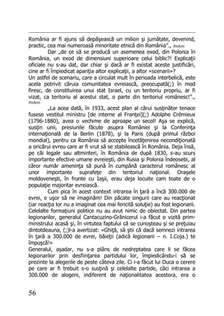 56
România ar fi ajuns să depăşească un milion şi jumătate, devenind,
practic, cea mai numeroasă minoritate etnică din România”., ibidem
Dar „de ce să se producă un asemenea exod, din Polonia în
România, un exod de dimensiuni superioare celui biblic?! Explicaţii
oficiale nu s-au dat, dar chiar şi dacă ar fi existat aceste justificări,
cine ar fi împiedicat apariţia altor explicaţii, a altor «scenarii»?
Un astfel de scenariu, care a circulat mult în perioada interbelică, este
acela potrivit căruia comunitatea evreiască, preocupată(;) în mod
firesc, de constituirea unui stat Israel, cu un teritoriu propriu, ar fi
vizat, ca teritoriu al acestui stat, o parte din teritoriul românesc!”.,
ibidem
„La acea dată, în 1933, acest plan al cărui susţinător tenace
fusese vestitul ministru [de interne al Franţei](;) Adolphe Crémieux
(1796-1880), avea o vechime de aproape un secol! Aşa se explică,
susţin unii, presiunile făcute asupra României şi la Conferinţa
internaţională de la Berlin (1878), şi la Paris (după primul război
mondial), pentru ca România să accepte încetăţenirea necondiţionată
a oricărui evreu care ar fi vrut să se stabilească în România. Deja însă,
pe căi legale sau altminteri, în România de după 1830, s-au scurs
importante efective umane evreieşti, din Rusia şi Polonia îndeosebi, al
căror număr ameninţa să pună în cumpănă caracterul românesc al
unor importante suprafeţe din teritoriul naţional. Oraşele
moldoveneşti, în frunte cu Iaşii, erau deja locuite cam toate de o
populaţie majoritar evreiască.
Cum pica în acest context intrarea în ţară a încă 300.000 de
evrei, e uşor să ne imaginăm! Din păcate singurii care au reacţionat
(iar reacţia lor nu a imaginat cea mai fericită soluţie) au fost legionarii.
Celelalte formaţiuni politice nu au avut nimic de obiectat. Din partea
legionarilor, generalul Cantacuzino-Grănicerul i-a făcut o vizită prim-
ministrului acasă şi, în virtutea faptului că se cunoşteau şi se preţuiau
dintotdeauna, (;)l-a avertizat: «Ghiţă, să ştii că dacă semnezi intrarea
în ţară a 300.000 de evrei, băieţii (adică legionarii – n. I.Coja.) te
împuşcă!»
Generalul, aşadar, nu s-a plâns de nedreptatea care li se făcea
legionarilor prin desfiinţarea partidului lor, împiedicându-i să se
prezinte la alegerile de peste câteva zile. Ci i-a făcut lui Duca o cerere
pe care ar fi trebuit s-o susţină şi celelalte partide, căci intrarea a
300.000 de alogeni, indiferent de naţionalitatea acestora, era o
 