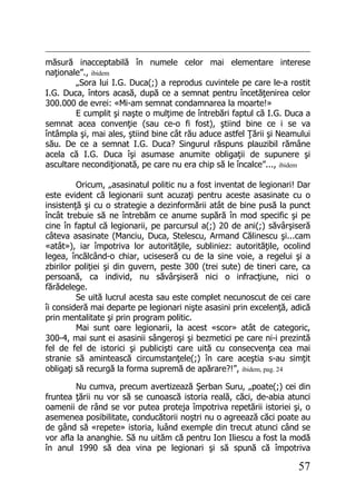 57
măsură inacceptabilă în numele celor mai elementare interese
naţionale”., ibidem
„Sora lui I.G. Duca(;) a reprodus cuvintele pe care le-a rostit
I.G. Duca, întors acasă, după ce a semnat pentru încetăţenirea celor
300.000 de evrei: «Mi-am semnat condamnarea la moarte!»
E cumplit şi naşte o mulţime de întrebări faptul că I.G. Duca a
semnat acea convenţie (sau ce-o fi fost), ştiind bine ce i se va
întâmpla şi, mai ales, ştiind bine cât rău aduce astfel Ţării şi Neamului
său. De ce a semnat I.G. Duca? Singurul răspuns plauzibil rămâne
acela că I.G. Duca îşi asumase anumite obligaţii de supunere şi
ascultare necondiţionată, pe care nu era chip să le încalce”..., ibidem
Oricum, „asasinatul politic nu a fost inventat de legionari! Dar
este evident că legionarii sunt acuzaţi pentru aceste asasinate cu o
insistenţă şi cu o strategie a dezinformării atât de bine pusă la punct
încât trebuie să ne întrebăm ce anume supără în mod specific şi pe
cine în faptul că legionarii, pe parcursul a(;) 20 de ani(;) săvârşiseră
câteva asasinate (Manciu, Duca, Stelescu, Armand Călinescu şi...cam
«atât»), iar împotriva lor autorităţile, subliniez: autorităţile, ocolind
legea, încălcând-o chiar, uciseseră cu de la sine voie, a regelui şi a
zbirilor poliţiei şi din guvern, peste 300 (trei sute) de tineri care, ca
persoană, ca individ, nu săvârşiseră nici o infracţiune, nici o
fărădelege.
Se uită lucrul acesta sau este complet necunoscut de cei care
îi consideră mai departe pe legionari nişte asasini prin excelenţă, adică
prin mentalitate şi prin program politic.
Mai sunt oare legionarii, la acest «scor» atât de categoric,
300-4, mai sunt ei asasinii sângeroşi şi bezmetici pe care ni-i prezintă
fel de fel de istorici şi publicişti care uită cu consecvenţa cea mai
stranie să amintească circumstanţele(;) în care aceştia s-au simţit
obligaţi să recurgă la forma supremă de apărare?!”, ibidem, pag. 24
Nu cumva, precum avertizează Şerban Suru, „poate(;) cei din
fruntea ţării nu vor să se cunoască istoria reală, căci, de-abia atunci
oamenii de rând se vor putea proteja împotriva repetării istoriei şi, o
asemenea posibilitate, conducătorii noştri nu o agreează căci poate au
de gând să «repete» istoria, luând exemple din trecut atunci când se
vor afla la ananghie. Să nu uităm că pentru Ion Iliescu a fost la modă
în anul 1990 să dea vina pe legionari şi să spună că împotriva
 