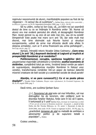 58
regimului neocomunist de atunci, manifestaţiile populare au fost de tip
«legionar» - în sensul rău al cuvântului”., Şerban Suru, Adresă către autorităţi...,
în Obiectiv Legionar, nr.38-39, Septembrie-Octombrie 2006, pag. 1, [O.L. 38-39]
Să nu uităm, vorba lui Ion Coja, că, „ce trăim noi azi seamănă
destul de bine cu ce se întâmpla în România anilor ’30. Numai că
atunci era mai evident pericolul din afară, al dezagregării României
Mari. Acest pericol nu aş zice că azi este mai mic, sau că nu există!
Dimpotrivă! Este poate mai mare ca-n anii ’30, dar este mult mai
discret, mai bine disimulat sub felurite lozinci şi structuri
europenizante, uzând de arme mai eficiente decât cele aflate în
dotarea armatelor, cum ar fi arma financiară sau arma psihologică”.,
Ion Coja, art.cit., pag. 23
Apropo, întreabă retoric Nicador Zelea Codreanu: „Care erau
atunci [,în anii ’30,] duşmanii declaraţi ai Legiunii şi implicit ai
prosperităţii României şi ai românilor?
Politicianismul, corupţia, spolierea bogăţiilor ţării şi
pauperizarea majorităţii zdrobitoare a românilor, asaltul economic al
străinilor, cumpărând totul pe nimic, înrobind bietul român pe salarii
de supravieţuire, despădurirea munţilor României în folosul unor
venetici, transformarea românilor într-un popor de bolnavi datorită
mizeriei creatoare de boli sociale şi a asistenţei sociale de două parale!
Atenţie, vi se pare cunoscut?(;) Ce vi se poate părea
depăşit?”, Nicador Zelea Codreanu, Despre nişte reformatori, în Cuvântul Legionar, An
III, nr.36, august 2006, pag. 3
Dacă nimic, are cuvântul Şerban Suru:
„[–] Terorismul de stat este cel mai înfiorător, cel mai
distrugător tip de terorism, căci cetăţenii sunt la
discreţia forţelor Statului, forţe care în loc să îi apere,
îi torturează şi îi ucid”(Şerban Suru, Invitaţie la Conferinţa cu titlul
«70 de ani de terorism în România modernă - începutul...», ţinută la Sala
Dalles din Bd. Nicolae Bălcescu, nr. 18, sector 1, Bucureşti, în data de
20.09.2006, între orele 18-20. Textul se regăseşte în [O.L. 38-39], pag. 2),
„practicând teroarea de stat ca metodă de anihilare a
adversarilor politici şi de supunere totală a
populaţiei”., ibidem
Ciulesc urechea...
 