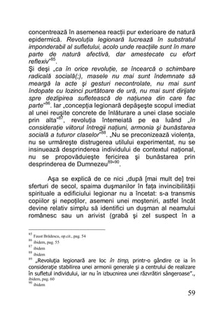 59
concentrează în asemenea reacţii pur exterioare de natură
epidermică. Revoluţia legionară lucrează în substratul
imponderabil al sufletului, acolo unde reacţiile sunt în mare
parte de natură afectivă, dar amestecate cu efort
reflexiv”85
.
Şi deşi „ca în orice revoluţie, se încearcă o schimbare
radicală socială(;), masele nu mai sunt îndemnate să
meargă la acte şi gesturi necontrolate, nu mai sunt
îndopate cu lozinci purtătoare de ură, nu mai sunt dirijate
spre dezlipirea sufletească de naţiunea din care fac
parte”86
. Iar „concepţia legionară depăşeşte scopul imediat
al unei reuşite concrete de înlăturare a unei clase sociale
prin alta”87
, revoluţia întemeiată pe ea luând „în
consideraţie viitorul întregii naţiuni, armonia şi bunăstarea
socială a tuturor claselor”88
. „Nu se preconizează violenţa,
nu se urmăreşte distrugerea utilului experimentat, nu se
insinuează desprinderea individului de contextul naţional,
nu se propovăduieşte fericirea şi bunăstarea prin
desprinderea de Dumnezeu89
”90
.
Aşa se explică de ce nici „după [mai mult de] trei
sferturi de secol, spaima duşmanilor în faţa invincibilităţii
spirituale a edificiului legionar nu a încetat: s-a transmis
copiilor şi nepoţilor, asemeni unei moşteniri, astfel încât
devine relativ simplu să identifici un duşman al neamului
românesc sau un arivist (grabă şi zel suspect în a
85
Faust Brădescu, op.cit., pag. 54
86
ibidem, pag. 55
87
ibidem
88
ibidem
89
„Revoluţia legionară are loc în timp, printr-o gândire ce ia în
consideraţie stabilirea unei armonii generale şi a centrului de realizare
în sufletul individului, iar nu în izbucnirea unei răzvrătiri sângeroase”.,
ibidem, pag. 60
90
ibidem
 
