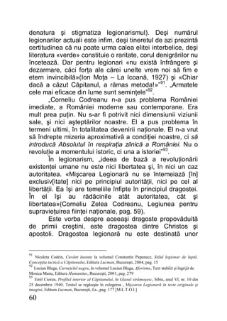 60
denatura şi stigmatiza legionarismul). Deşi numărul
legionarilor actuali este infim, deşi tineretul de azi prezintă
certitudinea că nu poate urma calea elitei interbelice, deşi
literatura «verde» constituie o raritate, corul denigrărilor nu
încetează. Dar pentru legionari «nu există înfrângere şi
dezarmare, căci forţa ale cărei unelte vrem noi să fim e
etern invincibilă»(Ion Moţa – La Icoană, 1927) şi «Chiar
dacă a căzut Căpitanul, a rămas metoda!»”91
. „Armatele
cele mai eficace din lume sunt seminţele”92
.
„Corneliu Codreanu n-a pus problema României
imediate, a României moderne sau contemporane. Era
mult prea puţin. Nu s-ar fi potrivit nici dimensiunii viziunii
sale, şi nici aşteptărilor noastre. El a pus problema în
termeni ultimi, în totalitatea devenirii naţionale. El n-a vrut
să îndrepte mizeria aproximativă a condiţiei noastre, ci să
introducă Absolutul în respiraţia zilnică a României. Nu o
revoluţie a momentului istoric, ci una a istoriei”93
.
În legionarism, „ideea de bază a revoluţionării
existenţei umane nu este nici libertatea şi, în nici un caz
autoritatea. «Mişcarea Legionară nu se întemeiază [în]
exclusiv[itate] nici pe principiul autorităţii, nici pe cel al
libertăţii. Ea îşi are temeliile înfipte în principiul dragostei.
În el îşi au rădăcinile atât autoritatea, cât şi
libertatea»(Corneliu Zelea Codreanu, Legiunea pentru
supravieţuirea fiinţei naţionale, pag. 59).
Este vorba despre aceeaşi dragoste propovăduită
de primii creştini, este dragostea dintre Christos şi
apostoli. Dragostea legionară nu este destinată unor
91
Nicoleta Codrin, Cuvânt înainte la volumul Constantin Papanace, Stilul legionar de luptă.
Concepţia tactică a Căpitanului, Editura Lucman, Bucureşti, 2004, pag. 15
92
Lucian Blaga, Carneţelul negru, în volumul Lucian Blaga, Aforisme, Text stabilit şi îngrijit de
Monica Manu, Editura Humanitas, Bucureşti, 2001, pag. 279
93
Emil Cioran, Profilul interior al Căpitanului, în Glasul strămoşesc, Sibiu, anul VI, nr. 10 din
25 decembrie 1940. Textul se regăseşte în culegerea , Mişcarea Legionară în texte originale şi
imagini, Editura Lucman, Bucureşti, f.a., pag. 177 [M.L.T.O.I.]
 
