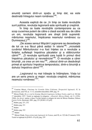 61
anumiţi oameni dintr-un spaţiu şi timp dat, ea este
destinată întregului neam românesc”94
.
Aceasta explică de ce „în timp ce toate revoluţiile
sunt politice, revoluţia legionară este spirituală şi creştină.
În timp ce toate revoluţiile contemporane au ca
scop cucerirea puterii de către o clasă socială sau de către
un om, revoluţia legionară are drept ţintă supremă:
mântuirea neamului, împăcarea neamului românesc cu
Dumnezeu(;)”95
.
„De aceea sensul Mişcării Legionare se deosebeşte
de tot ce s-a făcut până astăzi în istorie”96
: „niciodată
cuvântul Mântuitorului n-a fost înţeles ca o revoluţie a
forţelor sufleteşti împotriva păcatelor şi a slăbiciunilor
cărnii”97
. „O revoluţie spirituală care luptă în primul rând
împotriva păcatului şi nevredniciei”98
. O revoluţie a cărei
biruinţă „va crea un om nou”99
, „născut dintr-un desăvârşit
primat al spiritului împotriva temporalului, dintr-o biruinţă a
duhului împotriva cărnii”100
.
„Legionarul nu mai trăieşte la întâmplare. Viaţa lui
are un sens precis şi major: revoluţia creştină, mântuirea
neamului românesc”101
.
94
Cezarina Bărzoi, Charisma lui Corneliu Zelea Codreanu. Perspectivă legionară, IV, în
Permanenţe, anul VII, nr. 11-12, noiembrie-decembrie 2004, pag. 19
95
Mircea Eliade, De ce cred în biruinţa Mişcării Legionare, în Buna Vestire, anul I, nr. 244 din
17 decembrie 1937. Textul se regăseşte în culegerea , «Dosarul» Mircea Eliade, vol. V, (1936-
1944), Jos farsa!, partea a doua, Cuvânt înainte şi culegere de texte de Mircea Handoca, Editura
Curtea Veche, Bucureşti, 2001, pag. 251 [D.M.E.-J.F.p.II]
96
ibidem, pag. 251, 252
97
ibidem, pag. 251
98
ibidem
99
ibidem, pag. 252
100
ibidem
101
Mircea Eliade, Noua aristocraţie legionară, în Vremea, anul IX, nr. 522 din 23 ianuarie 1938.
Textul se regăseşte în [D.M.E.-J.F.p.II], pag. 259
 