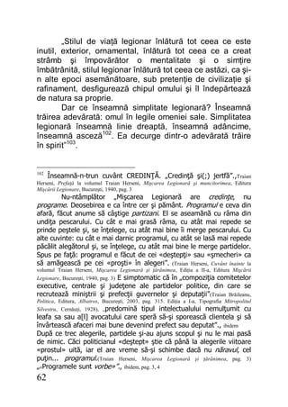 62
„Stilul de viaţă legionar înlătură tot ceea ce este
inutil, exterior, ornamental, înlătură tot ceea ce a creat
strâmb şi împovărător o mentalitate şi o simţire
îmbătrânită, stilul legionar înlătură tot ceea ce astăzi, ca şi-
n alte epoci asemănătoare, sub pretenţie de civilizaţie şi
rafinament, desfigurează chipul omului şi îl îndepărtează
de natura sa proprie.
Dar ce înseamnă simplitate legionară? Înseamnă
trăirea adevărată: omul în legile omeniei sale. Simplitatea
legionară înseamnă linie dreaptă, înseamnă adâncime,
înseamnă asceză102
. Ea decurge dintr-o adevărată trăire
în spirit”103
.
102
Înseamnă-n-trun cuvânt CREDINŢĂ. „Credinţă şi(;) jertfă”.,Traian
Herseni, Prefaţă la volumul Traian Herseni, Mişcarea Legionară şi muncitorimea, Editura
Mişcării Legionare, Bucureşti, 1940, pag. 3
Nu-ntâmplător „Mişcarea Legionară are credinţe, nu
programe. Deosebirea e ca între cer şi pământ. Programul e ceva din
afară, făcut anume să câştige partizani. El se aseamănă cu râma din
undiţa pescarului. Cu cât e mai grasă râma, cu atât mai repede se
prinde peştele şi, se înţelege, cu atât mai bine îi merge pescarului. Cu
alte cuvinte: cu cât e mai darnic programul, cu atât se lasă mai repede
păcălit alegătorul şi, se înţelege, cu atât mai bine le merge partidelor.
Spus pe faţă: programul e făcut de cei «deştepţi» sau «şmecheri» ca
să amăgească pe cei «proşti» în alegeri”. (Traian Herseni, Cuvânt înainte la
volumul Traian Herseni, Mişcarea Legionară şi ţărănimea, Ediţia a II-a, Editura Mişcării
Legionare, Bucureşti, 1940, pag. 3) E simptomatic că în „compoziţia comitetelor
executive, centrale şi judeţene ale partidelor politice, din care se
recrutează miniştrii şi prefecţii guvernelor şi deputaţii”(Traian Brăileanu,
Politica, Editura, Albatros, Bucureşti, 2003, pag. 315. Ediţia a I-a, Tipografia Mitropolitul
Silvestru, Cernăuţi, 1928), „predomină tipul intelectualului nemulţumit cu
leafa sa sau a[l] avocatului care speră să-şi sporească clientela şi să
învârtească afaceri mai bune devenind prefect sau deputat”., ibidem
După ce trec alegerile, partidele şi-au ajuns scopul şi nu le mai pasă
de nimic. Căci politicianul «deştept» ştie că până la alegerile viitoare
«prostul» uită, iar el are vreme să-şi schimbe dacă nu năravul, cel
puţin... programul.(Traian Herseni, Mişcarea Legionară şi ţărănimea, pag. 3)
„«Programele sunt vorbe»”., ibidem, pag. 3, 4
 