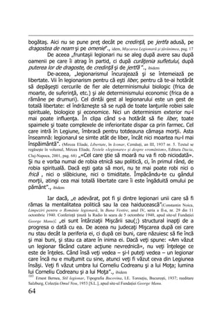 64
bogătaş. Aici nu se pune preţ decât pe credinţă, pe jertfa adusă, pe
dragostea de neam şi pe omenie”., idem, Mişcarea Legionară şi ţărănimea, pag. 17
De aceea „fruntaşii legionari nu se aleg după avere sau după
oamenii pe care îi atrag în partid, ci după curăţenia sufletului, după
puterea lor de dragoste, de credinţă şi de jertfă ”., ibidem
De-aceea, „legionarismul încurajează şi se întemeiază pe
libertate. Vii în legionarism pentru că eşti liber, pentru că te-ai hotărât
să depăşeşti cercurile de fier ale determinismului biologic (frica de
moarte, de suferinţă, etc.) şi ale determinismului economic (frica de a
rămâne pe drumuri). Cel dintâi gest al legionarului este un gest de
totală libertate: el îndrăzneşte să se rupă de toate lanţurile robiei sale
spirituale, biologice şi economice. Nici un determinism exterior nu-l
mai poate influenţa. În clipa când s-a hotărât să fie liber, toate
spaimele şi toate complexele de inferioritate dispar ca prin farmec. Cel
care intră în Legiune, îmbracă pentru totdeauna cămaşa morţii. Asta
înseamnă: legionarul se simte atât de liber, încât nici moartea nu-l mai
înspăimântă”. (Mircea Eliade, Libertate, în Iconar, Cernăuţi, an III, 1937 nr. 5. Textul se
regăseşte în volumul, Mircea Eliade, Textele «legionare» şi despre «românism», Editura Dacia,
Cluj-Napoca, 2001, pag. 68) „«Cel care ştie să moară nu va fi rob niciodată».
Şi nu e vorba numai de robia etnică sau politică, ci, în primul rând, de
robia spirituală. Dacă eşti gata să mori, nu te mai poate robi nici o
frică , nici o slăbiciune, nici o timiditate. Împăcându-te cu gândul
morţii, atingi cea mai totală libertate care îi este îngăduită omului pe
pământ”., ibidem
Iar dacă, „e adevărat, pot fi şi dintre legionari unii care să fi
rămas la mentalitatea politică sau la cea haiducească”(Constantin Noica,
Limpeziri pentru o Românie legionară, în Buna Vestire, anul IV, seria a II-a, nr. 29 din 11
octombrie 1940. Conferinţă ţinută la Radio în seara de 5 octombrie 1940, apud site-ul Fundaţiei
George Manu): „ei sunt întârziaţii Mişcării sau(;) structural inapţi de a
progresa o dată cu ea. De aceea nu judecaţi Mişcarea după cei care
nu stau decât la periferia ei, ci după cei buni, care năzuiesc să fie încă
şi mai buni, şi stau ca atare în inima ei. Dacă veţi spune: «Am văzut
un legionar făcând cutare acţiune nevrednică», nu veţi înţelege ce
este de înţeles. Când însă veţi vedea – şi-l puteţi vedea – un legionar
care încă nu e mulţumit cu sine, atunci veţi fi văzut ceva din Legiunea
însăşi. Veţi fi văzut umbra lui Corneliu Codreanu şi a lui Moţa; lumina
lui Corneliu Codreanu şi a lui Moţa”., ibidem
103
Ernest Bernea, Stil legionar, Tipografia Bucovina, I.E. Torouţiu, Bucureşti, 1937; reeditare
Salzburg, Colecţia Omul Nou, 1953 [S.L.], apud site-ul Fundaţiei George Manu.
 