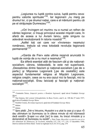 65
„Legiunea nu luptă contra cuiva, luptă pentru ceva:
pentru valorile spirituale”104
. Iar legionarii „nu merg pe
drumul lor, ci pe drumul naţiei, care e al mântuirii pentru că
pe el străjuieşte Dumnezeu”105
.
„«Ori învingem ori murim» nu e numai un refren de
cântec legionar, ci însuşi principiul acestei mişcări care, în
afară de aceea a lui Avram Iancu, este singura cu
adevărat revoluţionară în istoria noastră”106
.
„Astfel toţi cei care vor «învierea» neamului
românesc, trebuie să vrea totodată revoluţia legionară
permanentă”107
.
„«Garda de Fier» este ultima rezervă aruncată în
luptă de voinţa de a nu muri a neamului”108
.
Ea diferă esenţial atât de fascism cât şi de naţional-
socialism; cărora, totdeodată, le este net superioară.
„Deosebirea dintre fascism şi naţional-socialism [,pe de o
parte,] şi Mişcarea Legionară [,pe de cealaltă,] este
aspectul fundamental religios al Mişcării Legionare,
religios creştin, ceea ce nu era cazul nici la fascişti, nici la
naţional-socialişti. Erau laicizaţi şi fasciştii şi naţional-
socialiştii”109
.
104
Constantin Noica, Limpeziri pentru o Românie legionară, apud site-ul Fundaţiei George
Manu
105
Nae Ionescu, Sub semnul Arhanghelului, în Buna Vestire, anul I, nr. 100 din 27 iunie 1937,
apud site-ul Fundaţiei George Manu.
106
Nichifor Crainic, Revoluţia legionară, apud site-ul Fundaţiei George Manu
107
ibidem
108
ibidem
109
Spre pildă: „Într-o întrunire, Mussolini s-a uitat la ceas şi a spus «Îi
dau ultimatum lui Dumnezeu ca în câteva minute să mă trăznească
dacă există!» Şi-apoi s-a uitat [iar] la ceas. Au trecut minutele şi a
demonstrat că Dumnezeu nu există”., Petre Ţuţea, Mussolini s-a uitat la ceas şi i-a
dat ultimatum lui Dumnezeu, în Cuvântul, numerele 115, 116, 117, 118, 13 decembrie 1990,
interviu realizat de Horia Salcă. Textul se regăseşte în [C.Z.C.E.S.], pag. 270
 
