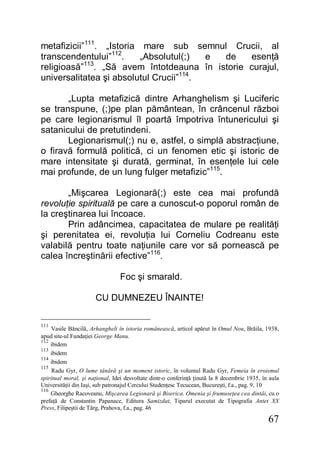67
metafizicii”111
. „Istoria mare sub semnul Crucii, al
transcendentului”112
. „Absolutul(;) e de esenţă
religioasă”113
. „Să avem întotdeauna în istorie curajul,
universalitatea şi absolutul Crucii”114
.
„Lupta metafizică dintre Arhanghelism şi Luciferic
se transpune, (;)pe plan pământean, în crâncenul război
pe care legionarismul îl poartă împotriva întunericului şi
satanicului de pretutindeni.
Legionarismul(;) nu e, astfel, o simplă abstracţiune,
o firavă formulă politică, ci un fenomen etic şi istoric de
mare intensitate şi durată, germinat, în esenţele lui cele
mai profunde, de un lung fulger metafizic”115
.
„Mişcarea Legionară(;) este cea mai profundă
revoluţie spirituală pe care a cunoscut-o poporul român de
la creştinarea lui încoace.
Prin adâncimea, capacitatea de mulare pe realităţi
şi perenitatea ei, revoluţia lui Corneliu Codreanu este
valabilă pentru toate naţiunile care vor să pornească pe
calea încreştinării efective”116
.
Foc şi smarald.
CU DUMNEZEU ÎNAINTE!
111
Vasile Băncilă, Arhangheli în istoria românească, articol apărut în Omul Nou, Brăila, 1938,
apud site-ul Fundaţiei George Manu.
112
ibidem
113
ibidem
114
ibidem
115
Radu Gyr, O lume tânără şi un moment istoric, în volumul Radu Gyr, Femeia în eroismul
spiritual moral, şi naţional, Idei desvoltate dintr-o conferinţă ţinută la 8 decembrie 1935, în aula
Universităţii din Iaşi, sub patronajul Cercului Studenţesc Tecucean, Bucureşti, f.a., pag. 9, 10
116
Gheorghe Racoveanu, Mişcarea Legionară şi Biserica. Omenia şi frumuseţea cea dintâi, cu o
prefaţă de Constantin Papanace, Editura Samizdat, Tiparul executat de Tipografia Antet XX
Press, Filipeştii de Târg, Prahova, f.a., pag. 46
 