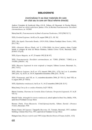 68
BIBLIOGRAFIE
(nominalizez în ea doar materiale din care
am citat sau la care am făcut referire directă)
Andrew Cristopher & Gordievski Oleg, K.G.B., Editura All, Bucureşti, în Nicolae Mitrică,
Episoade dintr-un război nedeclarat, partea a VI-a, în Revista Francmasoneria. Dezvăluiri
cutremurătoare, nr. 10/2003
Mareş Ioan M., Francmasoneria în filmul «Ecaterina Teodoroiu», 1933 [FM.F.E.T.]
XXX, Cuvântul Legionar, An III, nr.36, august 2006, [C.L. III. 36]
XXX, Din luptele Tineretului Român, (1919-1938), Editura Fundaţiei Buna Vestire, 1993,
[D.L.T.R.]
XXX, «Dosarul» Mircea Eliade, vol. V, (1936-1944), Jos farsa!, partea a doua, Cuvânt
înainte şi culegere de texte de Mircea Handoca, Editura Curtea Veche, Bucureşti, 2001,
[D.M.E.-J.F.p.II]
XXX, Expres Magazin, nr. 87, 25 martie 1992 [E.M. 87]
XXX, Francmasoneria. Dezvăluiri cutremurătoare, nr. 7/2003, [FM.D.C. 7/2003] şi nr.
10/2003, [FM.D.C. 10]
XXX, Mişcarea Legionară în texte originale şi imagini, Editura Lucman, Bucureşti, f.a.,
[M.L.T.O.I.]
XXX, Obiectiv Legionar, An II, nr. 1(7), ianuarie 2004, [O.L. 1(7)]; An I, nr. 4, octombrie
2003, [O.L. 4]; An IV, nr. 38-39, Septembrie-Octombrie 2006; [O.L. 38-39]
XXX, Permanenţe, anul VII, nr. 11, noiembrie-decembrie 2004, [P. VII.11]; Anul VIII, nr.
8, august 2005, [P. VIII.8]
XXX, Săptămâna românească, An II, nr. 51, 16-22 noiembrie 2006 [S.R. II.51]
Băiaş Ionuţ, Cine şi de ce conduce România, în [P. VIII.8]
Bărzoi Cezarina, Charisma lui Corneliu Zelea Codreanu. Perspectivă legionară, IV, în [P.
VII.11]
Băncilă Vasile, Arhangheli în istoria românească, articol apărut în Omul Nou, Brăila, 1938,
apud site-ul Fundaţiei George Manu
Becescu Florin, Franc-Masoneria. Crimă-Spionaj-Anarhie, Editura Ziarului «Porunca
Vremii», Bucureşti, 1936
Bernea Ernest, Stil legionar, Tipografia Bucovina, I.E. Torouţiu, Bucureşti, 1937; reeditare
Salzburg, Colecţia Omul Nou, 1953, apud site-ul Fundaţiei George Manu
Bidegain Jean, Discurs rostit în anul 1905 în faţa Marelui Orient al Franţei, în [O.L. 1(7)]
 