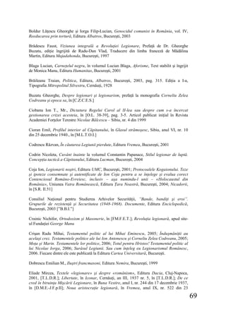 69
Boldur Lăţescu Gheorghe şi Iorga Filip-Lucian, Genocidul comunist în România, vol. IV,
Reeducarea prin tortură, Editura Albatros, Bucureşti, 2003
Brădescu Faust, Viziunea integrală a Revoluţiei Legionare, Prefaţă de Dr. Gheorghe
Buzatu, ediţie îngrijită de Radu-Dan Vlad, Traducere din limba franceză de Mădălina
Martin, Editura Majadahonda, Bucureşti, 1997
Blaga Lucian, Carneţelul negru, în volumul Lucian Blaga, Aforisme, Text stabilit şi îngrijit
de Monica Manu, Editura Humanitas, Bucureşti, 2001
Brăileanu Traian, Politica, Editura, Albatros, Bucureşti, 2003, pag. 315. Ediţia a I-a,
Tipografia Mitropolitul Silvestru, Cernăuţi, 1928
Buzatu Gheorghe, Despre legionari şi legionarism, prefaţă la monografia Corneliu Zelea
Codreanu şi epoca sa, în [C.Z.C.E.S.]
Ciobanu Ion T., Mr., Dictatura Regelui Carol al II-lea sau despre cum s-a încercat
gestionarea crizei acesteia, în [O.L. 38-39], pag. 3-5. Articol publicat iniţial în Revista
Academiei Forţelor Terestre Nicolae Bălcescu – Sibiu, nr. 4 din 1999
Cioran Emil, Profilul interior al Căpitanului, în Glasul strămoşesc, Sibiu, anul VI, nr. 10
din 25 decembrie 1940., în [M.L.T.O.I.]
Codrescu Răzvan, În căutarea Legiunii pierdute, Editura Vremea, Bucureşti, 2001
Codrin Nicoleta, Cuvânt înainte la volumul Constantin Papanace, Stilul legionar de luptă.
Concepţia tactică a Căpitanului, Editura Lucman, Bucureşti, 2004
Coja Ion, Legionarii noştri, Editura UMC, Bucureşti, 2001; Protocoalele Kogaionului. Teze
şi ipoteze consemnate şi autentificate de Ion Coja pentru a se înţelege şi evalua corect
Contenciosul Româno-Evreiesc, inclusiv – aşa numindu-l unii – «Holocaustul din
România», Uniunea Vatra Românească, Editura Ţara Noastră, Bucureşti, 2004; Nicadorii,
în [S.R. II.51]
Consiliul Naţional pentru Studierea Arhivelor Securităţii, ”Bande, bandiţi şi eroi”.
Grupurile de rezistenţă şi Securitatea (1948-1968). Documente, Editura Enciclopedică,
Bucureşti, 2003 [”B.B.I.”]
Crainic Nichifor, Ortodoxism şi Masonerie, în [FM.F.E.T.]; Revoluţia legionară, apud site-
ul Fundaţiei George Manu
Crişan Radu Mihai, Testamentul politic al lui Mihai Eminescu, 2005; Înduşmăniţii au
acelaşi crez. Testamentele politice ale lui Ion Antonescu şi Corneliu Zelea Codreanu, 2005;
Moţa şi Marin. Testamentele lor politice, 2006; Totul pentru Hristos! Testamentul politic al
lui Nicolae Iorga, 2006; Surâsul Legiunii. Sau cum înţeleg eu Legionarismul Românesc,
2006. Fiecare dintre ele este publicată la Editura Cartea Universitară, Bucureşti.
Dobrescu Emilian M., Iluştri francmasoni, Editura Nemira, Bucureşti, 1999
Eliade Mircea, Textele «legionare» şi despre «românism», Editura Dacia, Cluj-Napoca,
2001, [T.L.D.R.]; Libertate, în Iconar, Cernăuţi, an III, 1937 nr. 5, în [T.L.D.R.]; De ce
cred în biruinţa Mişcării Legionare, în Buna Vestire, anul I, nr. 244 din 17 decembrie 1937,
în [D.M.E.-J.F.p.II]; Noua aristocraţie legionară, în Vremea, anul IX, nr. 522 din 23
 