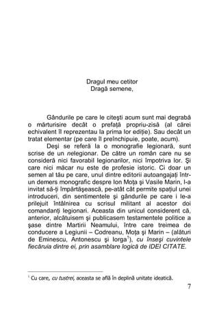7
Dragul meu cetitor
Dragă semene,
Gândurile pe care le citeşti acum sunt mai degrabă
o mărturisire decât o prefaţă propriu-zisă (al cărei
echivalent îl reprezentau la prima lor ediţie). Sau decât un
tratat elementar (pe care îl preînchipuie, poate, acum).
Deşi se referă la o monografie legionară, sunt
scrise de un nelegionar. De către un român care nu se
consideră nici favorabil legionarilor, nici împotriva lor. Şi
care nici măcar nu este de profesie istoric. Ci doar un
semen al tău pe care, unul dintre editorii autoangajaţi într-
un demers monografic despre Ion Moţa şi Vasile Marin, l-a
invitat să-ţi împărtăşească, pe-atât cât permite spaţiul unei
introduceri, din sentimentele şi gândurile pe care i le-a
prilejuit întâlnirea cu scrisul militant al acestor doi
comandanţi legionari. Aceasta din unicul considerent că,
anterior, alcătuisem şi publicasem testamentele politice a
şase dintre Martirii Neamului, între care treimea de
conducere a Legiunii – Codreanu, Moţa şi Marin – (alături
de Eminescu, Antonescu şi Iorga1
), cu înseşi cuvintele
fiecăruia dintre ei, prin asamblare logică de IDEI CITATE.
1
Cu care, cu tustrei, aceasta se află în deplină unitate ideatică.
 