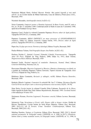 71
Nestorescu Bălceşti Horia, Ordinul Masonic Român. Mai puţină legendă şi mai mult
adevăr, cu un Cuvânt înainte de Mihail Sadoveanu, Casa de Editură şi Presă Şansa S.R.L.,
Bucureşti, 1993
Nicolschi Alexandru, Autobiografie-sinteză, în [S.E.v.I.]
Noica Constantin, Limpeziri pentru o Românie legionară, în Buna Vestire, anul IV, seria a
II-a, nr. 29 din 11 octombrie 1940. Conferinţă ţinută la Radio în seara de 5 octombrie 1940,
apud site-ul Fundaţiei George Manu
Papanace Carol, Prefaţă la volumul Constantin Papanace Diverse stiluri de luptă politică,
Tipografia INFCON S.A., Constanţa, 2005
Papanace Constantin, MIHAI EMINESCU un mare precursor al LEGIONARISMULUI
românesc, Ediţia I-a, Editura Armatolii, Cetatea Eternă, 1951; Diverse stiluri de luptă
politică, Tipografia INFCON S.A., Constanţa, 2005
Papuc Ion, Cu faţa spre trecut. Portrete şi ideologii, Editura Vergiliu, Bucureşti, 2005
Pauker-Brătescu Tatiana, Notă biografică despre Ana Pauker, în [S.E.v.II.]
Paulescu Nicolae C., Spitalul, Coranul, Talmudul, Cahalul, Francmasoneria, Tipografia
Antet XX Press, Filipeştii de Târg, Prahova, 2000; Ediţia I-a, 1913, două volume;
Degenerarea Rasei Jidăneşti, Bucureşti, 1928
Posteucă Vasile, Destinul imperial al românilor. Dumnezeu, Neamul, Omul, Editura
Criterion Publishing, Norcross, GA, f.a.
Racoveanu Gheorghe, Mişcarea Legionară şi Biserica. Omenia şi frumuseţea cea dintâi, cu
o prefaţă de Constantin Papanace, Editura Samizdat, Tiparul executat de Tipografia Antet
XX Press, Filipeştii de Târg, Prahova, f.a.
Rădulescu Motru Constantin, Revizuiri şi adăugiri, vol.III, Editura Floarea Darurilor,
Bucureşti, 1999
Redacţia Obiectiv Legionar, Comentarii la articolul Mr. Ion T. Ciobanu, Dictatura Regelui
Carol al II-lea sau despre cum s-a încercat gestionarea crizei acesteia, în [O.L. 38-39]
Sima Horia, Cuvânt înainte la volumul Corneliu Zelea Codreanu, Însemnări de la Jilava,
Ediţie îngrijită de Radu Dan Vlad, Editura Majadahonda, Bucureşti, 1995. Cuvântul înainte
a fost redactat pe 10 iunie 1951.
Simionescu Roxana, Doctrina Legionară. Prezentare concisă, Editura Lucman, Bucureşti,
2003
Solomovici Teşu, Securitatea şi Evreii: vol.I, Despre călăi şi despre victime, Prefaţă de
Răzvan Theodorescu, Cuvânt înainte de Sorin Roşca Stănescu, Editura Ziua, Bucureşti,
2003, [S.E.v.I.]; vol. II Teroare. Crime. Turnători. Colaboraţionişti, Editura Teşu,
Bucureşti, 2004, [S.E.v.II.]
Stăniloae Dumitru, Naţiune şi Creştinism, Editura Elion, Bucureşti, 2003, [N.C.]; Idealul
naţional permanent, în Telegraful român, LXXXVIII, nr. 4, 1940, în [N.C.]; Ortodoxia,
lumina lumii şi inima neamului nostru, în Telegraful român, LXXXVIII, nr. 11, 1940, în
 