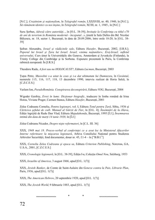 72
[N.C.]; Creştinism şi naţionalism, în Telegraful român, LXXXVIII, nr. 40, 1940, în [N.C.];
Să rămânem identici cu noi înşine, în Telegraful român, XCIII, nr. 1, 1945., în [N.C.]
Suru Şerban, Adresă către autorităţi..., în [O.L. 38-39]; Invitaţie la Conferinţa cu titlul «70
de ani de terorism în România modernă - începutul...», ţinută la Sala Dalles din Bd. Nicolae
Bălcescu, nr. 18, sector 1, Bucureşti, în data de 20.09.2006, între orele 18-20, în [O.L. 38-
39]
Şafran Alexandru, Israel şi rădăcinile sale, Editura Hasefer, Bucureşti, 2002, [I.R.S.];
Poporul lui Israel şi Ţara lui Israel. Israel, «inima naţiunilor»; Ereţ-Israel, sufletul
universului, Curs ţinut la Universităţile din Geneva, Amsterdam şi Jyvaskyla (Finlanda), la
Trinity College din Cambridge şi la Sorbona. Expunere prezentată la Paris, la Conferinţa
rabinică europeană. În [I.R.S.]
Theodoru Radu, A fost sau nu HOLOCAUST?, Editura Lucman, Bucureşti, 2003
Ţuţea Petre, Mussolini s-a uitat la ceas şi i-a dat ultimatum lui Dumnezeu, în Cuvântul,
numerele 115, 116, 117, 118, 13 decembrie 1990, interviu realizat de Horia Salcă, în
[C.Z.C.E.S.]
Varlam Ion, PseudoRomânia. Conspirarea deconspirării, Editura VOG, Bucureşti, 2004
Wigoder Geofrey, Evrei în lume. Dicţionar biografic, traducere în limba română de Irina
Horea, Viviane Prager, Carmen Stanca, Editura Hasefer, Bucureşti, 2001
Zelea Codreanu Corneliu, Pentru legionari, vol. I, Editura Totul pentru Ţară, Sibiu, 1936 şi
Cărticica şefului de cuib. Manual al Gărzii de Fier, în [O.L. 4]; Însemnări de la Jilava,
Ediţie îngrijită de Radu Dan Vlad, Editura Majadahonda, Bucureşti, 1995 [Î.J.]; Însemnarea
intimă din data de marţi 14 iunie 1938, în [Î.J.]
Zelea Codreanu Nicador, Despre nişte reformatori, în [C.L. III. 36]
XXX, 1948 mai 18. Proces-verbal al conferinţei ce a avut loc la Ministerul Afacerilor
Interne referitoare la mişcarea legionară, Arhiva Consiliului Naţional pentru Studierea
Arhivelor Securităţii, fond documentar, dosar nr. 45, f.1-4 – în [”B.B.I.”]
XXX, Corneliu Zelea Codreanu şi epoca sa, Editura Criterion Publishing, Norcross, GA,
U.S.A., 2001, [C.Z.C.E.S.]
XXX, Cronologie legionară, în [O.L. 38-39], Ediţia I-a, Colecţia Omul Nou, Salzburg, 1953
XXX, Israelite of America, 3 august 1866, apud [O.L. 1(7)]
XXX, Jewish Banker, de Comte de Saint-Aulaire din Geneve contra la Paix, Librarie Plan,
Paris, 1936, apud [O.L. 1(7)]
XXX, The American Hebrew, 20 septembrie 1920, apud [O.L. 1(7)]
XXX, The Jewish World, 9 februarie 1883, apud [O.L. 1(7)]
---------------- * * ---------------
 