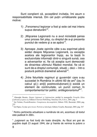 8
Sunt conştient că, acceptând invitaţia, îmi asum o
responsabilitate imensă. Din cel puţin următoarele şapte
motive:
1) „Fenomenul legionar a fost şi este cel mai intens
supus denaturării”2
.
2) „Mişcarea Legionară nu a avut niciodată şansa
unui proces fair play, cu dreptul de a-şi prezenta
punctul de vedere şi a se apăra”3
.
3) Aproape „toate opiniile câte s-au exprimat până
astăzi despre Mişcarea Legionară, cu excepţia
acelora ale legionarilor înşişi, au la bază în
exclusivitate informaţii dintr-o singură sursă, cea
a adversarilor ei, fie că aceştia sunt democraţii
de dinaintea ultimului Război mondial, fie că ei
sunt de-a dreptul comunişti, situaţi – deci – într-o
postură politică diametral adversă”4
.
4) „Între feluritele regimuri şi guvernări care s-au
succedat în România în ultimii 60 de ani5
(iau în
calcul şi(;) ani[i] postrevoluţionari(;)) există un
element de continuitate, un punct comun în
comportamentul lor politic: antilegionarismul6
”7
.
2
Gheorghe Buzatu, Despre legionari şi legionarism, prefaţă la monografia Corneliu Zelea
Codreanu şi epoca sa, Editura Criterion Publishing, Norcross, GA, U.S.A., 2001, pag. 7
3
Ion Varlam, PseudoRomânia. Conspirarea deconspirării, Editura VOG, Bucureşti, 2004, pag.
332
4
Ion Papuc, Cu faţa spre trecut. Portrete şi ideologii, Editura Vergiliu, Bucureşti, 2005, pag. 367
5
Pentru pertinenta actualizare a numărului de ani, accentuez că textul
este publicat în 2001.
6
„Legionarii au fost loviţi din toate direcţiile. Au făcut ani grei de
puşcărie după 23 august 1944, dar şi înainte de venirea la putere a
 