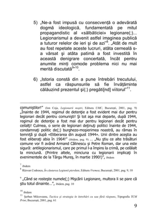 9
5) „Ne-a fost impusă cu consecvenţă o adevărată
dogmă ideologică, fundamentată pe mitul
propagandistic al «sălbăticiei» legionare(;)...
Legionarismul a devenit astfel imaginea publică
a tuturor relelor de ieri şi de azi”8
. „Atât de mult
au fost repetate aceste lucruri, atâta cerneală s-
a vărsat şi atâta patimă a fost investită în
această denigrare concertată, încât pentru
anumite minţi comode problema nici nu mai
merită discutată9
”10
.
6) „Istoria constă din a pune întrebări trecutului,
astfel ca răspunsurile să fie învăţăminte
călăuzind prezentul şi(;) pregăti[nd] viitorul”11
.
comuniştilor!” (Ion Coja, Legionarii noştri, Editura UMC, Bucureşti, 2001, pag. 9)
„Înainte de 1944, regimul de detenţie a fost evident mai dur pentru
legionari decât pentru comunişti! Şi tot aşa mai departe, după 1944,
regimul de detenţie a fost mai dur pentru legionari decât pentru
ceilalţi! Culmea, o serie de legionari deţinuţi politici înainte de 1944,
condamnaţi politic de(;) burghezo-moşierimea noastră, au rămas în
temniţă şi după «Eliberarea din august 1944». Unii dintre aceştia au
fost eliberaţi abia în 1964!” (ibidem, pag. 9) … „Nu ştiu ce alte trăsături
comune vor fi având Armand Călinescu şi Petre Roman, dar una este
sigură: antilegionarismul, care pe primul l-a împins la crimă, pe celălalt
la minciună. (Printre altele, minciuna cu legionarii implicaţi în
evenimentele de la Târgu Mureş, în martie 1990!)”, ibidem
7
ibidem
8
Răzvan Codrescu, În căutarea Legiunii pierdute, Editura Vremea, Bucureşti, 2001, pag. 9, 10
9
„Când se rosteşte numele(;) Mişcării Legionare, multora li se pare că
ştiu totul dinainte…”, ibidem, pag. 10
10
ibidem
11
Şerban Milcoveanu, Tactica şi strategia în întrebări cu sau fără răspuns, Tipografia TCM
Print, Bucureşti, 2001, pag. 61
 
