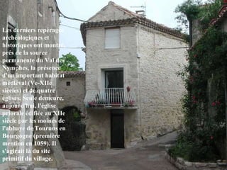 Les derniers repérages archéologiques et historiques ont montré, prés de la source permanente du Val des Nymphes, la présence d'un important habitat médiéval (Ve-XIIe siècles) et de quatre églises. Seule demeure, aujourd'hui, l'église priorale édifiée au XIIe siècle par les moines de l'abbaye de Tournus en Bourgogne (première mention en 1059). Il s'agirait là du site primitif du village .   