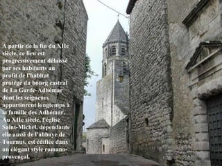 A partir de la fin du XIIe siècle, ce lieu est progressivement délaissé par ses habitants au profit de l'habitat protégé du bourg castral de La Garde-Adhémar dont les seigneurs appartinrent longtemps à la famille des Adhémar. Au XIIe siècle, l'église Saint-Michel, dépendante elle aussi de l'abbaye de Tournus, est édifiée dans un élégant style romano-provençal.  