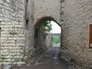 La vie du village est, pendant des siècles, rythmée par les activités agricoles et artisanales. Au XVIe siècle, Antoine Escalin dit le Poulin, ambassadeur, général en chef des galères royales, seigneur du lieu, fit édifier un magnifique château Renaissance démantelé après 1810.   