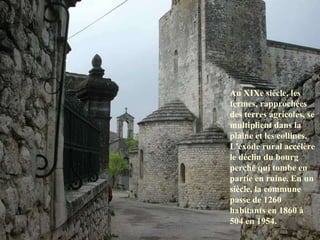 Au XIXe siècle, les fermes, rapprochées des terres agricoles, se multiplient dans la plaine et les collines. L'exode rural accélère le déclin du bourg perché qui tombe en partie en ruine. En un siècle, la commune passe de 1260 habitants en 1860 à 504 en 1954.  