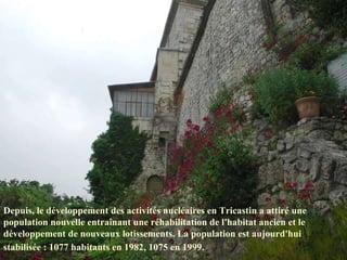 Depuis, le développement des activités nucléaires en Tricastin a attiré une population nouvelle entraînant une réhabilitation de l'habitat ancien et le développement de nouveaux lotissements. La population est aujourd'hui stabilisée : 1077 habitants en 1982, 1075 en 1999.   