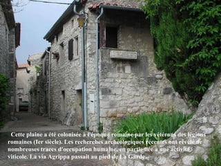    Cette plaine a été colonisée à l'époque romaine par les vétérans des légions romaines (Ier siècle). Les recherches archéologiques récentes ont révélé de nombreuses traces d'occupation humaine, en partie liée à une activité viticole. La via Agrippa passait au pied de La Garde.  